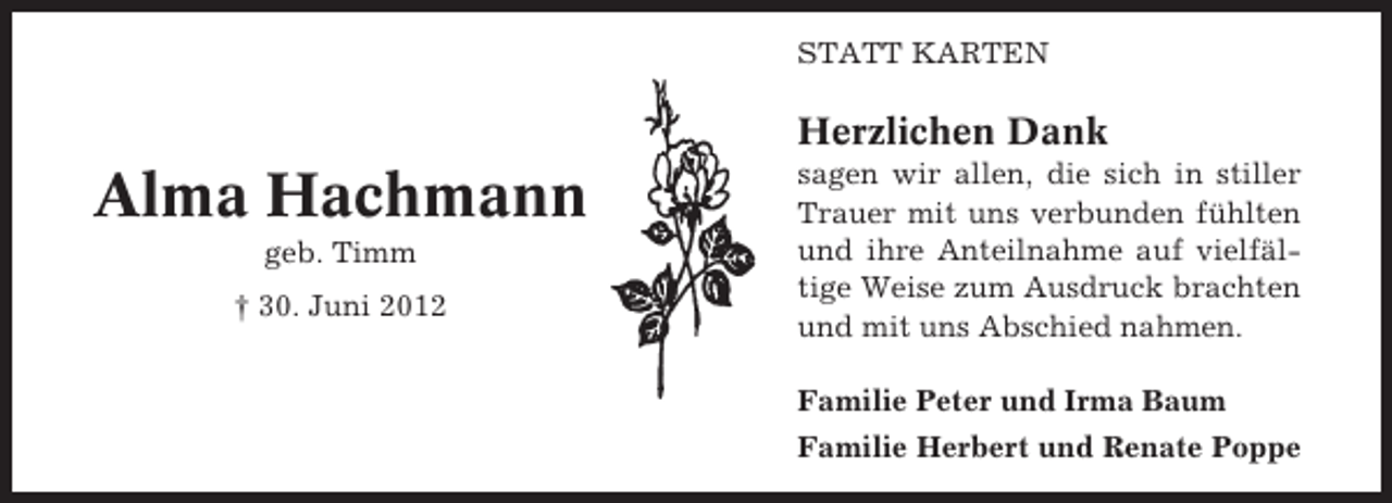 <p>STATT KARTEN</p><p>Herzlichen Dank</p><p>Alma Hachmann<br />geb. Timm<br />† 30. Juni 2012</p><p>sagen wir allen, die sich in stiller<br />Trauer mit uns verbunden fühlten<br />und ihre Anteilnahme auf vielfältige Weise zum Ausdruck brachten<br />und mit uns Abschied nahmen.<br />Familie Peter und Irma Baum<br />Familie Herbert und Renate Poppe</p>