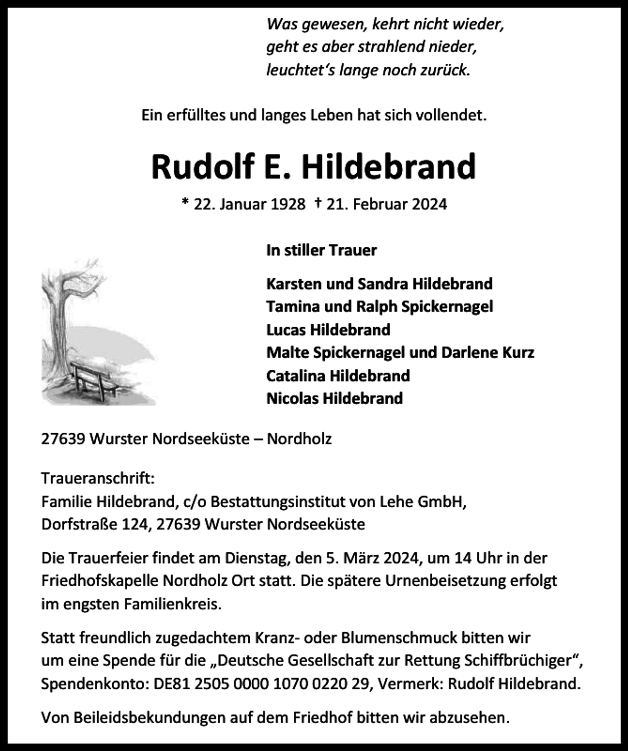 <p>Was gewesen, kehrt nicht wieder,<br />geht es aber strahlend nieder,<br />leuchtet‘s lange noch zurück.<br />Ein erfülltes und langes Leben hat sich vollendet.</p><p>Rudolf E. Hildebrand<br />* 22. Januar 1928 † 21. Februar 2024<br />In stiller Trauer<br />Karsten und Sandra Hildebrand<br />Tamina und Ralph Spickernagel<br />Lucas Hildebrand<br />Malte Spickernagel und Darlene Kurz<br />Catalina Hildebrand<br />Nicolas Hildebrand<br />27639 Wurster Nordseeküste – Nordholz<br />Traueranschrift:<br />Familie Hildebrand, c/o Bestattungsinstitut von Lehe GmbH,<br />Dorfstraße 124, 27639 Wurster Nordseeküste<br />Die Trauerfeier findet am Dienstag, den 5. März 2024, um 14 Uhr in der<br />Friedhofskapelle Nordholz Ort statt. Die spätere Urnenbeisetzung erfolgt<br />im engsten Familienkreis.<br />Statt freundlich zugedachtem Kranz- oder Blumenschmuck bitten wir<br />um eine Spende für die „Deutsche Gesellschaft zur Rettung Schiffbrüchiger“,<br />Spendenkonto: DE81 2505 0000 107220 29, Vermerk: Rudolf Hildebrand.<br />Von Beileidsbekundungen auf dem Friedhof bitten wir abzusehen.</p>