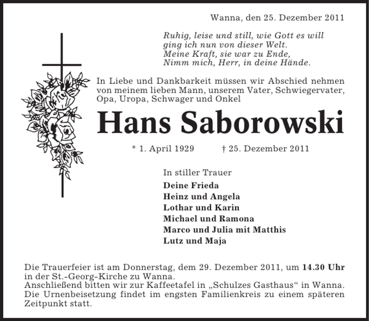 <p>Wanna, den 25. Dezember 2011<br />Ruhig, leise und still, wie Gott es will<br />ging ich nun von dieser Welt.<br />Meine Kraft, sie war zu Ende,<br />Nimm mich, Herr, in deine Hände.<br />In Liebe und Dankbarkeit müssen wir Abschied nehmen<br />von meinem lieben Mann, unserem Vater, Schwiegervater,<br />Opa, Uropa, Schwager und Onkel</p><p>Hans Saborowski<br />* 1. April 1929</p><p>† 25. Dezember 2011</p><p>In stiller Trauer<br />Deine Frieda<br />Heinz und Angela<br />Lothar und Karin<br />Michael und Ramona<br />Marco und Julia mit Matthis<br />Lutz und Maja<br />Die Trauerfeier ist am Donnerstag, dem 29. Dezember 2011, um 14.30 Uhr<br />in der St.-Georg-Kirche zu Wanna.<br />Anschließend bitten wir zur Kaffeetafel in „Schulzes Gasthaus“ in Wanna.<br />Die Urnenbeisetzung findet im engsten Familienkreis zu einem späteren<br />Zeitpunkt statt.</p>