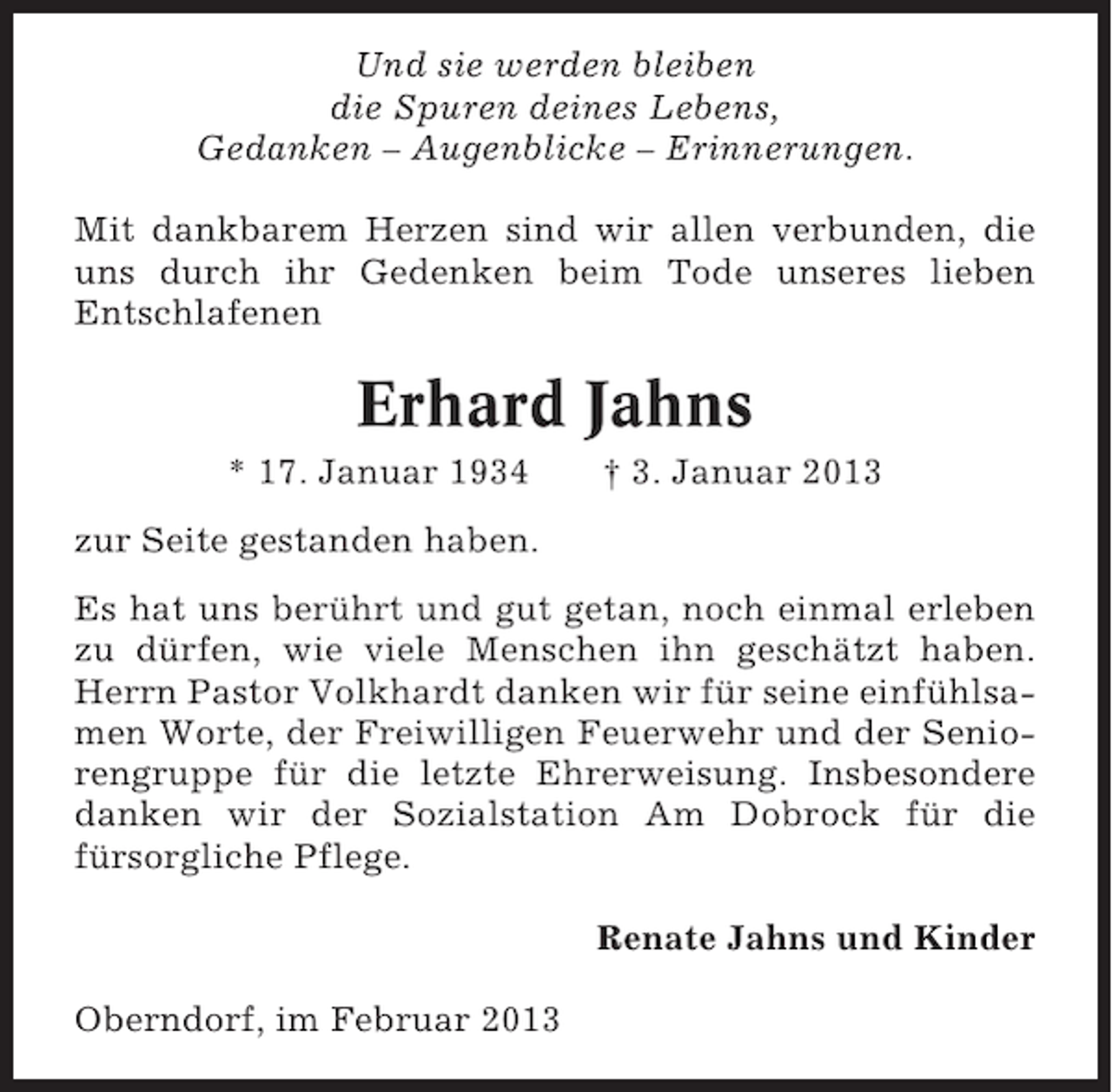 <p>Und sie werden bleiben<br />die Spuren deines Lebens,<br />Gedanken – Augenblicke – Erinnerungen.<br />Mit dankbarem Herzen sind wir allen verbunden, die<br />uns durch ihr Gedenken beim Tode unseres lieben<br />Entschlafenen</p><p>Erhard Jahns<br />* 17. Januar 1934</p><p>† 3. Januar 2013</p><p>zur Seite gestanden haben.<br />Es hat uns berührt und gut getan, noch einmal erleben<br />zu dürfen, wie viele Menschen ihn geschätzt haben.<br />Herrn Pastor Volkhardt danken wir für seine einfühlsamen Worte, der Freiwilligen Feuerwehr und der Seniorengruppe für die letzte Ehrerweisung. Insbesondere<br />danken wir der Sozialstation Am Dobrock für die<br />fürsorgliche Pflege.<br />Renate Jahns und Kinder<br />Oberndorf, im Februar 2013</p>