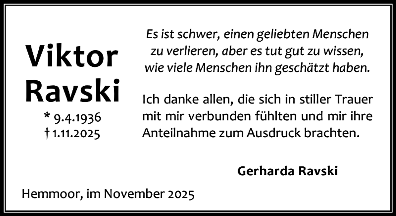 <p>Viktor<br />Ravski<br />* 9.4.1936<br />† 1.11.2025</p><p>Es ist schwer, einen geliebten Menschen<br />zu verlieren, aber es tut gut zu wissen,<br />wie viele Menschen ihn geschätzt haben.<br />Ich danke allen, die sich in stiller Trauer<br />mit mir verbunden fühlten und mir ihre<br />Anteilnahme zum Ausdruck brachten.<br />Gerharda Ravski</p><p>Hemmoor, im November 2025</p>