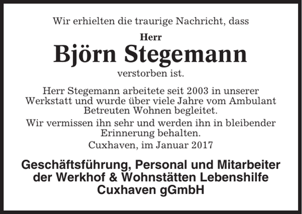 <p>Wir erhielten die traurige Nachricht, dass<br />Herr</p><p>Björn Stegemann<br />verstorben ist.<br />Herr Stegemann arbeitete seit 2003 in unserer<br />Werkstatt und wurde über viele Jahre vom Ambulant<br />Betreuten Wohnen begleitet.<br />Wir vermissen ihn sehr und werden ihn in bleibender<br />Erinnerung behalten.<br />Cuxhaven, im Januar 2017</p><p>Geschäftsführung, Personal und Mitarbeiter<br />der Werkhof &amp; Wohnstätten Lebenshilfe<br />Cuxhaven gGmbH</p>