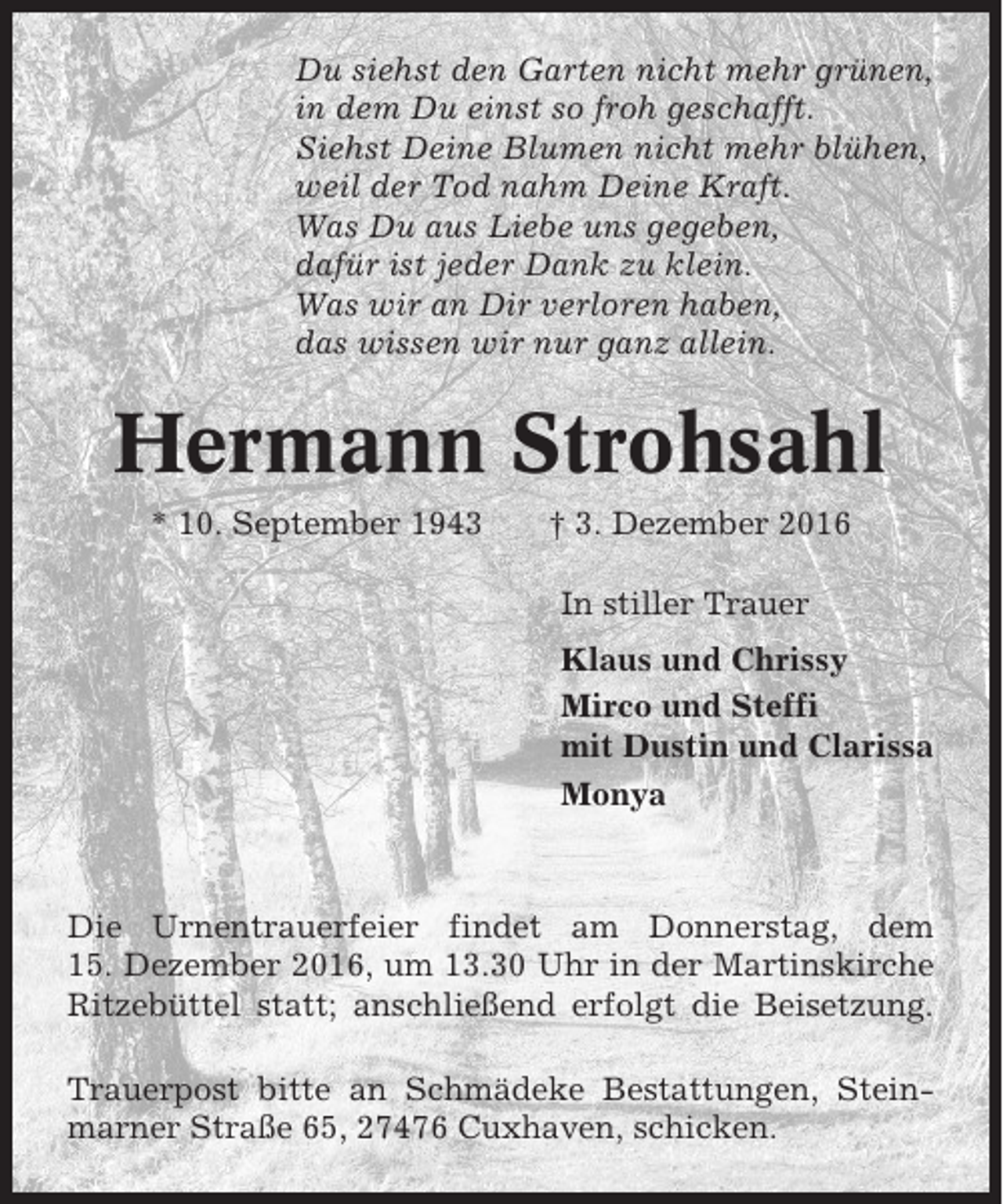 <p>Du siehst den Garten nicht mehr grünen,<br />in dem Du einst so froh geschafft.<br />Siehst Deine Blumen nicht mehr blühen,<br />weil der Tod nahm Deine Kraft.<br />Was Du aus Liebe uns gegeben,<br />dafür ist jeder Dank zu klein.<br />Was wir an Dir verloren haben,<br />das wissen wir nur ganz allein.</p><p>Hermann Strohsahl<br />* 10. September 1943</p><p>† 3. Dezember 2016<br />In stiller Trauer<br />Klaus und Chrissy<br />Mirco und Steffi<br />mit Dustin und Clarissa<br />Monya</p><p>Die Urnentrauerfeier findet am Donnerstag, dem<br />15. Dezember 2016, um 13.30 Uhr in der Martinskirche<br />Ritzebüttel statt; anschließend erfolgt die Beisetzung.<br />Trauerpost bitte an Schmädeke Bestattungen, Steinmarner Straße 65, 27476 Cuxhaven, schicken.</p>