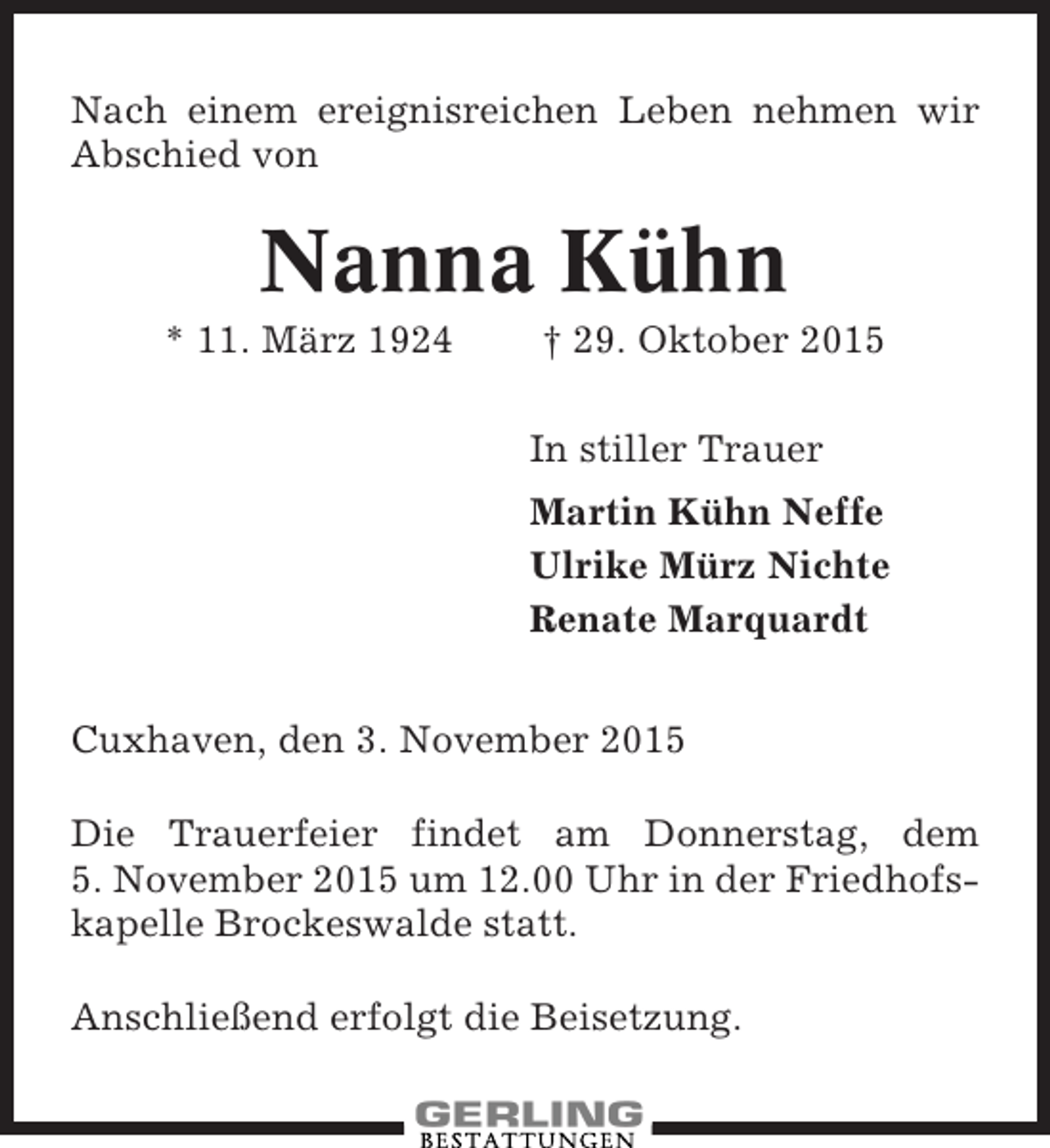<p>Nach einem ereignisreichen Leben nehmen wir<br />Abschied von</p><p>Nanna Kühn<br />* 11. März 1924</p><p>† 29. Oktober 2015<br />In stiller Trauer<br />Martin Kühn Neffe<br />Ulrike Mürz Nichte<br />Renate Marquardt</p><p>Cuxhaven, den 3. November 2015<br />Die Trauerfeier findet am Donnerstag, dem<br />5. November 2015 um 12.00 Uhr in der Friedhofskapelle Brockeswalde statt.<br />Anschließend erfolgt die Beisetzung.</p>