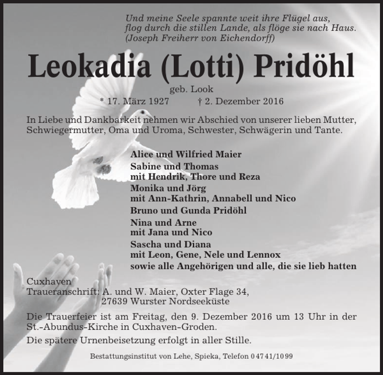 <p>Und meine Seele spannte weit ihre Flügel aus,<br />flog durch die stillen Lande, als flöge sie nach Haus.<br />(Joseph Freiherr von Eichendorff)</p><p>Leokadia (Lotti) Pridöhl<br />* 17. März 1927</p><p>geb. Look<br />† 2. Dezember 2016</p><p>In Liebe und Dankbarkeit nehmen wir Abschied von unserer lieben Mutter,<br />Schwiegermutter, Oma und Uroma, Schwester, Schwägerin und Tante.<br />Alice und Wilfried Maier<br />Sabine und Thomas<br />mit Hendrik, Thore und Reza<br />Monika und Jörg<br />mit Ann-Kathrin, Annabell und Nico<br />Bruno und Gunda Pridöhl<br />Nina und Arne<br />mit Jana und Nico<br />Sascha und Diana<br />mit Leon, Gene, Nele und Lennox<br />sowie alle Angehörigen und alle, die sie lieb hatten<br />Cuxhaven<br />Traueranschrift: A. und W. Maier, Oxter Flage 34,<br />27639 Wurster Nordseeküste<br />Die Trauerfeier ist am Freitag, den 9. Dezember 2016 um 13 Uhr in der<br />St.-Abundus-Kirche in Cuxhaven-Groden.<br />Die spätere Urnenbeisetzung erfolgt in aller Stille.<br />Bestattungsinstitut von Lehe, Spieka, Telefon 0 47 41/10 99</p>
