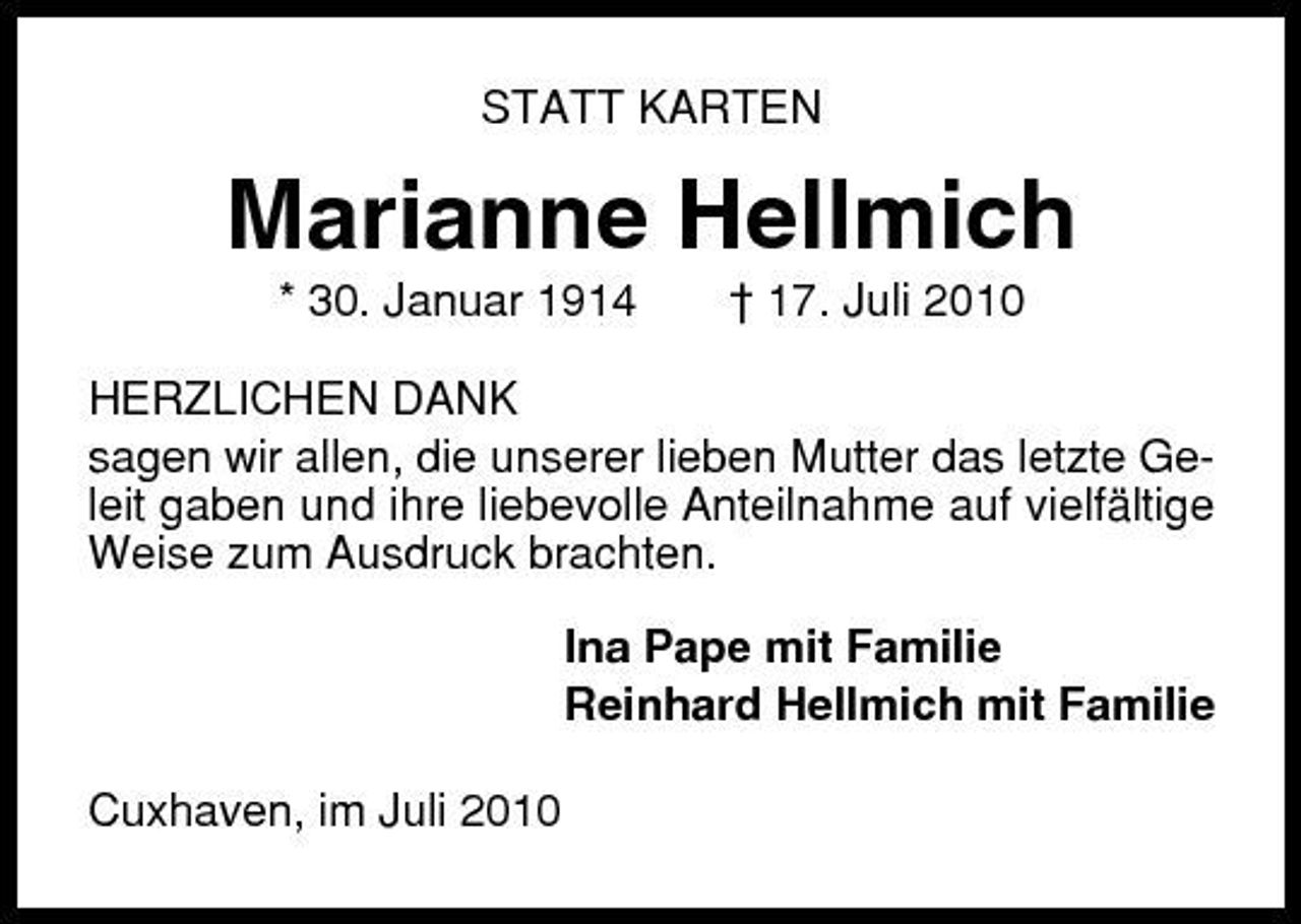 <p>STATT KARTEN</p><p>Marianne Hellmich<br />* 30. Januar 1914 † 17. Juli 2010 HERZLICHEN DANK sagen wir allen, die unserer lieben Mutter das letzte Geleit gaben und ihre liebevolle Anteilnahme auf vielfältige Weise zum Ausdruck brachten. Ina Pape mit Familie Reinhard Hellmich mit Familie Cuxhaven, im Juli 2010</p>