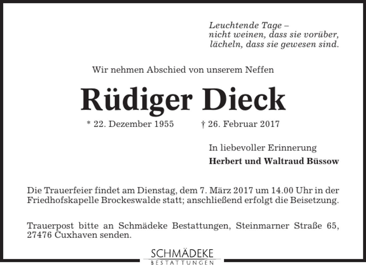 <p>Leuchtende Tage –<br />nicht weinen, dass sie vorüber,<br />lächeln, dass sie gewesen sind.<br />Wir nehmen Abschied von unserem Neffen</p><p>Rüdiger Dieck<br />* 22. Dezember 1955</p><p>† 26. Februar 2017<br />In liebevoller Erinnerung<br />Herbert und Waltraud Büssow</p><p>Die Trauerfeier findet am Dienstag, dem 7. März 2017 um 14.00 Uhr in der<br />Friedhofskapelle Brockeswalde statt; anschließend erfolgt die Beisetzung.<br />Trauerpost bitte an Schmädeke Bestattungen, Steinmarner Straße 65,<br />27476 Cuxhaven senden.</p>
