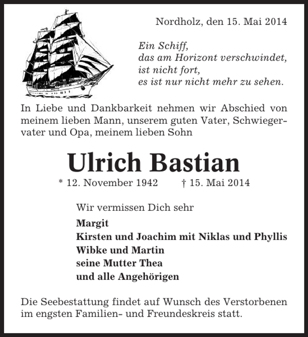 <p>Nordholz, den 15. Mai 2014<br />Ein Schiff,<br />das am Horizont verschwindet,<br />ist nicht fort,<br />es ist nur nicht mehr zu sehen.<br />In Liebe und Dankbarkeit nehmen wir Abschied von<br />meinem lieben Mann, unserem guten Vater, Schwiegervater und Opa, meinem lieben Sohn</p><p>Ulrich Bastian<br />* 12. November 1942</p><p>† 15. Mai 2014</p><p>Wir vermissen Dich sehr<br />Margit<br />Kirsten und Joachim mit Niklas und Phyllis<br />Wibke und Martin<br />seine Mutter Thea<br />und alle Angehörigen<br />Die Seebestattung findet auf Wunsch des Verstorbenen<br />im engsten Familien- und Freundeskreis statt.</p>