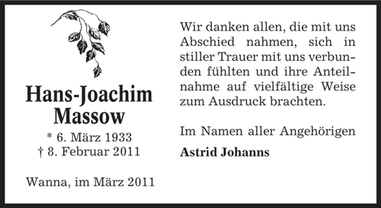 <p>Hans-Joachim Massow<br />* 6. März 1933 † 8. Februar 2011 Wanna, im März 2011</p><p>Wir danken allen, die mit uns Abschied nahmen, sich in stiller Trauer mit uns verbunden fühlten und ihre Anteilnahme auf vielfältige Weise zum Ausdruck brachten. Im Namen aller Angehörigen Astrid Johanns</p>