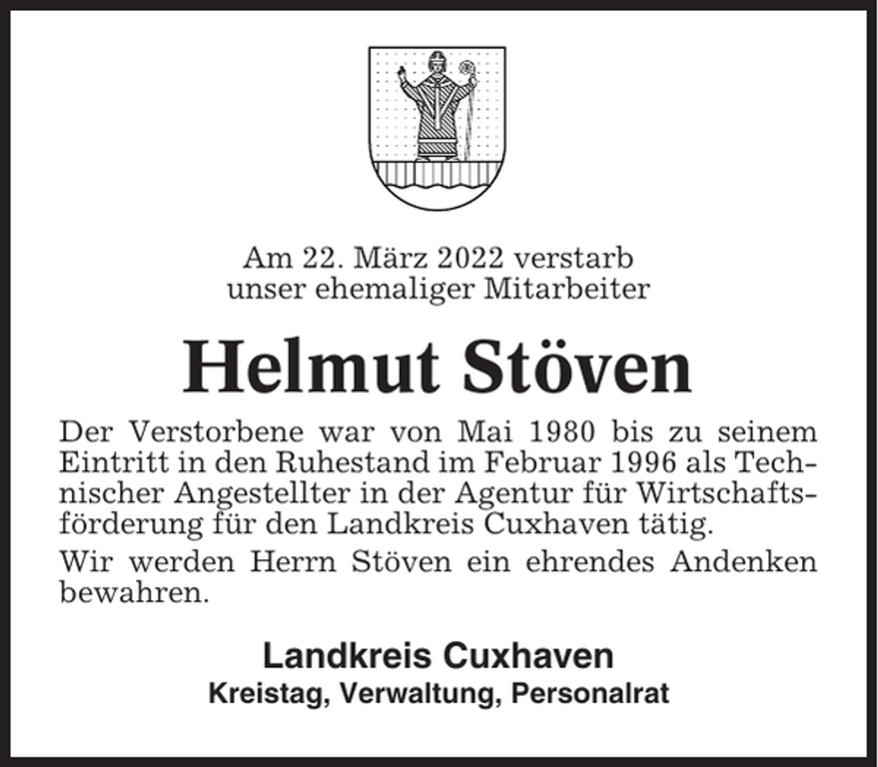 <p>Am 22. März 2022 verstarb<br />unser ehemaliger Mitarbeiter</p><p>Helmut Stöven<br />Der Verstorbene war von Mai 1980 bis zu seinem<br />Eintritt in den Ruhestand im Februar 1996 als Technischer Angestellter in der Agentur für Wirtschaftsförderung für den Landkreis Cuxhaven tätig.<br />Wir werden Herrn Stöven ein ehrendes Andenken<br />bewahren.</p><p>Landkreis Cuxhaven<br />Kreistag, Verwaltung, Personalrat</p>