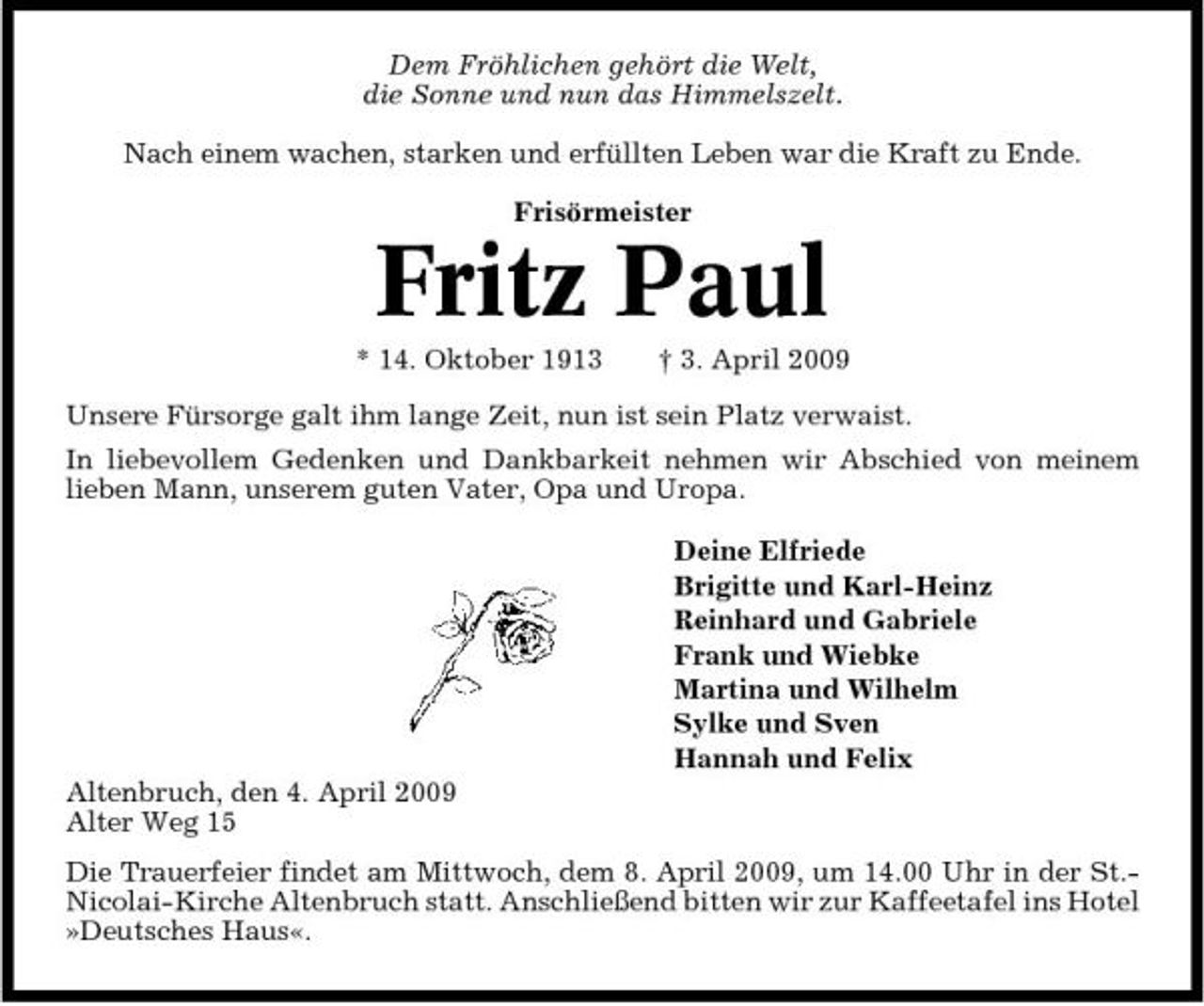 <p>Dem Fröhlichen gehört die Welt, die Sonne und nun das Himmelszelt. Nach einem wachen, starken und erfüllten Leben war die Kraft zu Ende. Frisörmeister</p><p>Fritz Paul<br />* 14. Oktober 1913 † 3. April 2009 Unsere Fürsorge galt ihm lange Zeit, nun ist sein Platz verwaist. In liebevollem Gedenken und Dankbarkeit nehmen wir Abschied von meinem lieben Mann, unserem guten Vater, Opa und Uropa. Deine Elfriede Brigitte und Karl-Heinz Reinhard und Gabriele Frank und Wiebke Martina und Wilhelm Sylke und Sven Hannah und Felix Altenbruch, den 4. April 2009 Alter Weg 15 Die Trauerfeier findet am Mittwoch, dem 8. April 2009, um 14.00 Uhr in der St.Nicolai-Kirche Altenbruch statt. Anschließend bitten wir zur Kaffeetafel ins Hotel »Deutsches Haus«.</p>