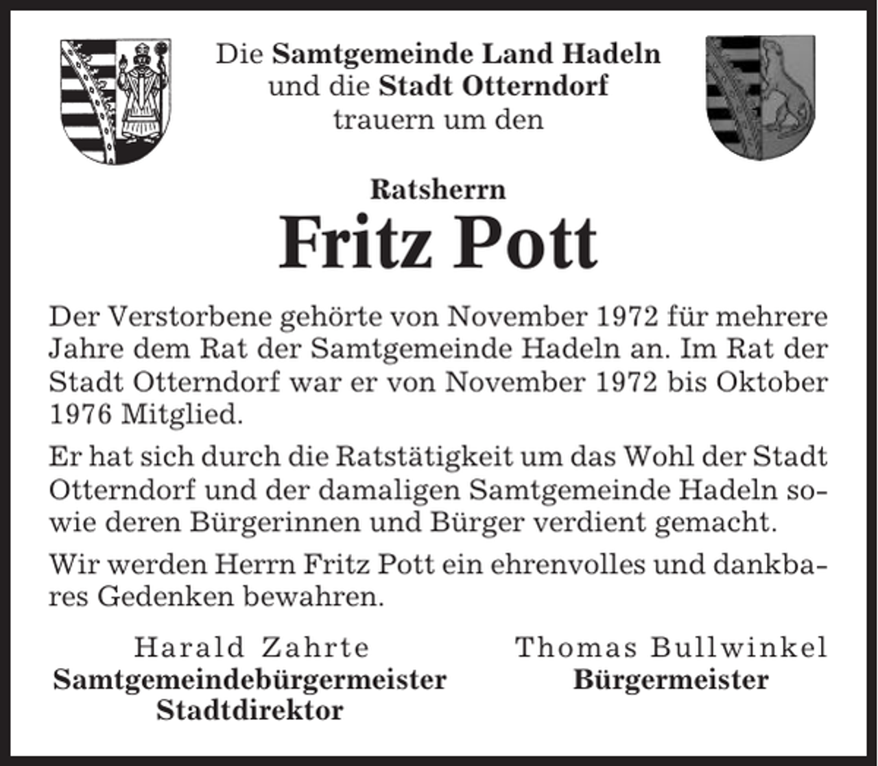 <p>Die Samtgemeinde Land Hadeln<br />und die Stadt Otterndorf<br />trauern um den<br />Ratsherrn</p><p>Fritz Pott<br />Der Verstorbene gehörte von November 1972 für mehrere<br />Jahre dem Rat der Samtgemeinde Hadeln an. Im Rat der<br />Stadt Otterndorf war er von November 1972 bis Oktober<br />1976 Mitglied.<br />Er hat sich durch die Ratstätigkeit um das Wohl der Stadt<br />Otterndorf und der damaligen Samtgemeinde Hadeln sowie deren Bürgerinnen und Bürger verdient gemacht.<br />Wir werden Herrn Fritz Pott ein ehrenvolles und dankbares Gedenken bewahren.<br />Harald Zahrte<br />Samtgemeindebürgermeister<br />Stadtdirektor</p><p>Thomas Bullwinkel<br />Bürgermeister</p>