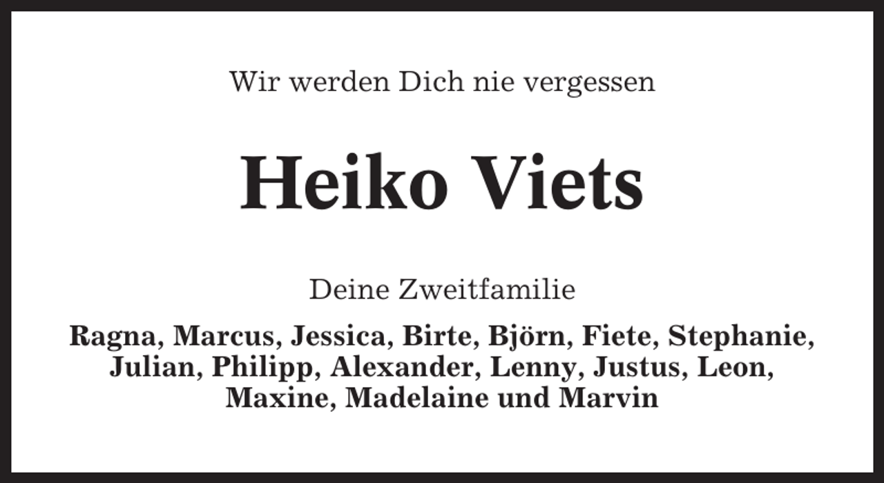 <p>Wir werden Dich nie vergessen</p><p>Heiko Viets<br />Deine Zweitfamilie<br />Ragna, Marcus, Jessica, Birte, Björn, Fiete, Stephanie,<br />Julian, Philipp, Alexander, Lenny, Justus, Leon,<br />Maxine, Madelaine und Marvin</p>