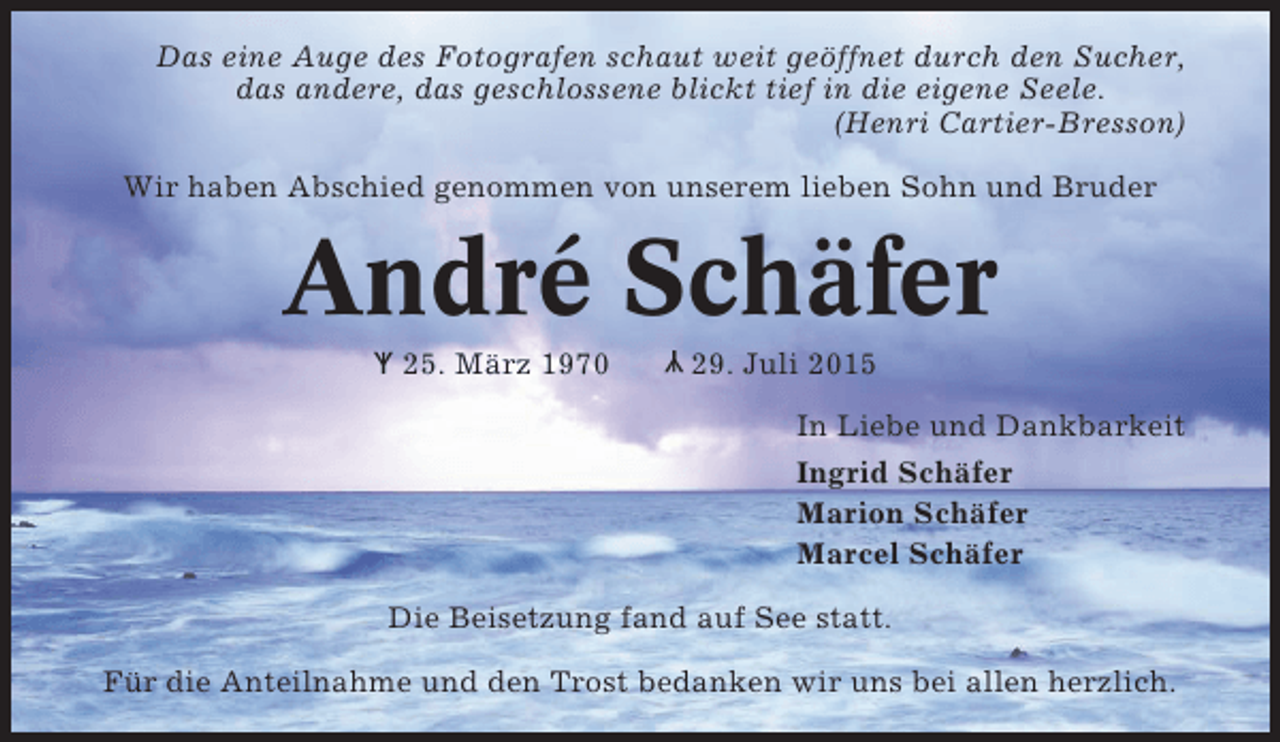 <p>Das eine Auge des Fotografen schaut weit geöffnet durch den Sucher,<br />das andere, das geschlossene blickt tief in die eigene Seele.<br />(Henri Cartier-Bresson)<br />Wir haben Abschied genommen von unserem lieben Sohn und Bruder</p><p>André Schäfer<br />Y<br />l</p><p>Y 25. März 1970<br />l</p><p>29. Juli 2015<br />In Liebe und Dankbarkeit<br />Ingrid Schäfer<br />Marion Schäfer<br />Marcel Schäfer</p><p>Die Beisetzung fand auf See statt.<br />Für die Anteilnahme und den Trost bedanken wir uns bei allen herzlich.</p>