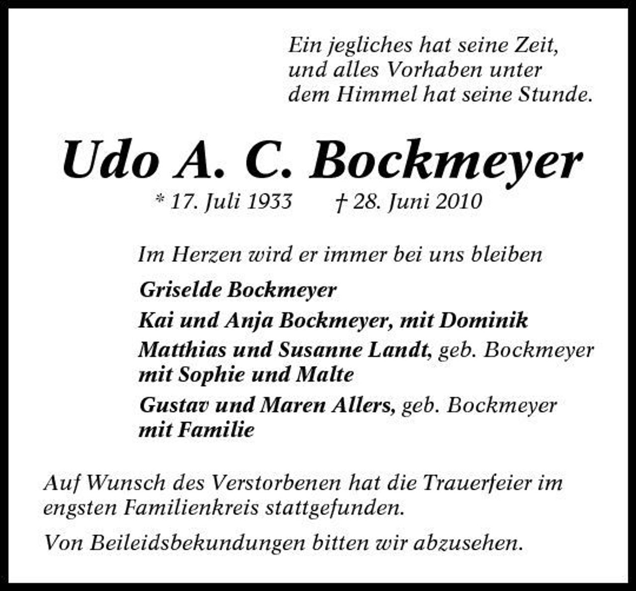 <p>Ein jegliches hat seine Zeit, und alles Vorhaben unter dem Himmel hat seine Stunde.</p><p>Udo A. C. Bockmeyer<br />* 17. Juli 1933 † 28. Juni 2010 Im Herzen wird er immer bei uns bleiben Griselde Bockmeyer Kai und Anja Bockmeyer, mit Dominik Matthias und Susanne Landt, geb. Bockmeyer mit Sophie und Malte Gustav und Maren Allers, geb. Bockmeyer mit Familie Auf Wunsch des Verstorbenen hat die Trauerfeier im engsten Familienkreis stattgefunden. Von Beileidsbekundungen bitten wir abzusehen.</p>
