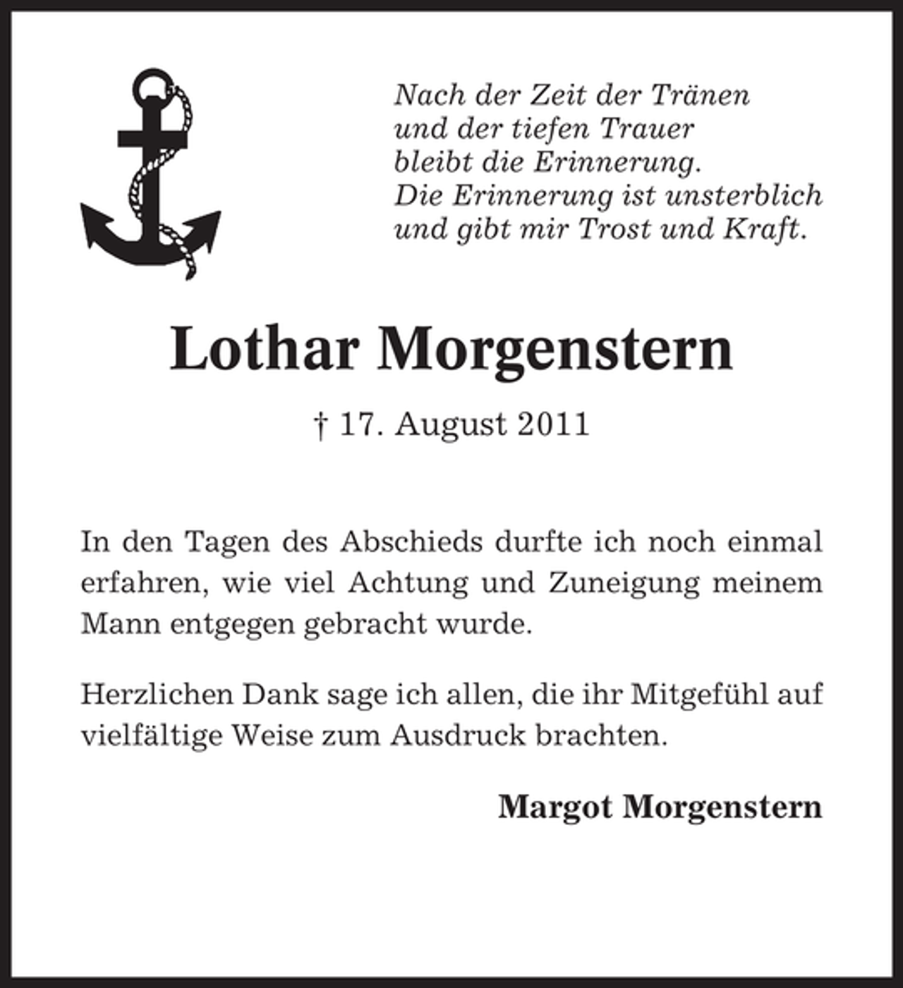 <p>Nach der Zeit der Tränen<br />und der tiefen Trauer<br />bleibt die Erinnerung.<br />Die Erinnerung ist unsterblich<br />und gibt mir Trost und Kraft.</p><p>Lothar Morgenstern<br />† 17. August 2011</p><p>In den Tagen des Abschieds durfte ich noch einmal<br />erfahren, wie viel Achtung und Zuneigung meinem<br />Mann entgegen gebracht wurde.<br />Herzlichen Dank sage ich allen, die ihr Mitgefühl auf<br />vielfältige Weise zum Ausdruck brachten.</p><p>Margot Morgenstern</p>