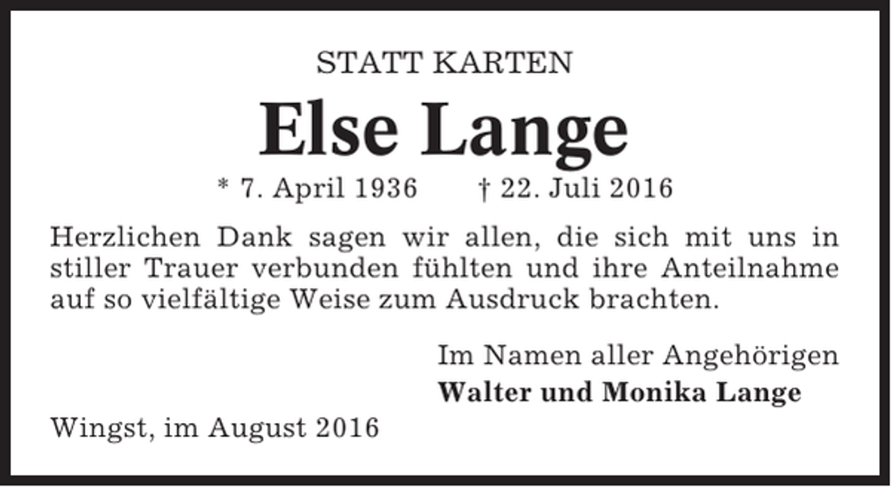 <p>STATT KARTEN</p><p>Else Lange<br />* 7. April 1936</p><p>† 22. Juli 2016</p><p>Herzlichen Dank sagen wir allen, die sich mit uns in<br />stiller Trauer verbunden fühlten und ihre Anteilnahme<br />auf so vielfältige Weise zum Ausdruck brachten.<br />Im Namen aller Angehörigen<br />Walter und Monika Lange<br />Wingst, im August 2016</p>