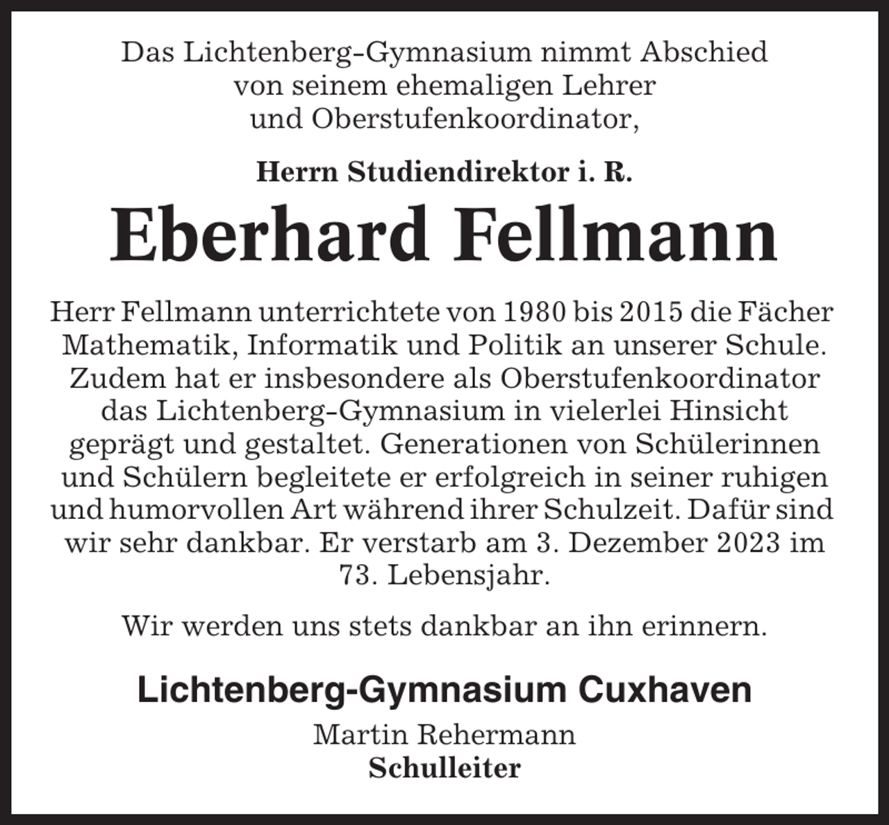 <p>Das Lichtenberg-Gymnasium nimmt Abschied<br />von seinem ehemaligen Lehrer<br />und Oberstufenkoordinator,<br />Herrn Studiendirektor i. R.</p><p>Eberhard Fellmann<br />Herr Fellmann unterrichtete von 1980 bis 2015 die Fächer<br />Mathematik, Informatik und Politik an unserer Schule.<br />Zudem hat er insbesondere als Oberstufenkoordinator<br />das Lichtenberg-Gymnasium in vielerlei Hinsicht<br />geprägt und gestaltet. Generationen von Schülerinnen<br />und Schülern begleitete er erfolgreich in seiner ruhigen<br />und humorvollen Art während ihrer Schulzeit. Dafür sind<br />wir sehr dankbar. Er verstarb am 3. Dezember 2023 im<br />73. Lebensjahr.<br />Wir werden uns stets dankbar an ihn erinnern.</p><p>Lichtenberg-Gymnasium Cuxhaven<br />Martin Rehermann<br />Schulleiter</p>