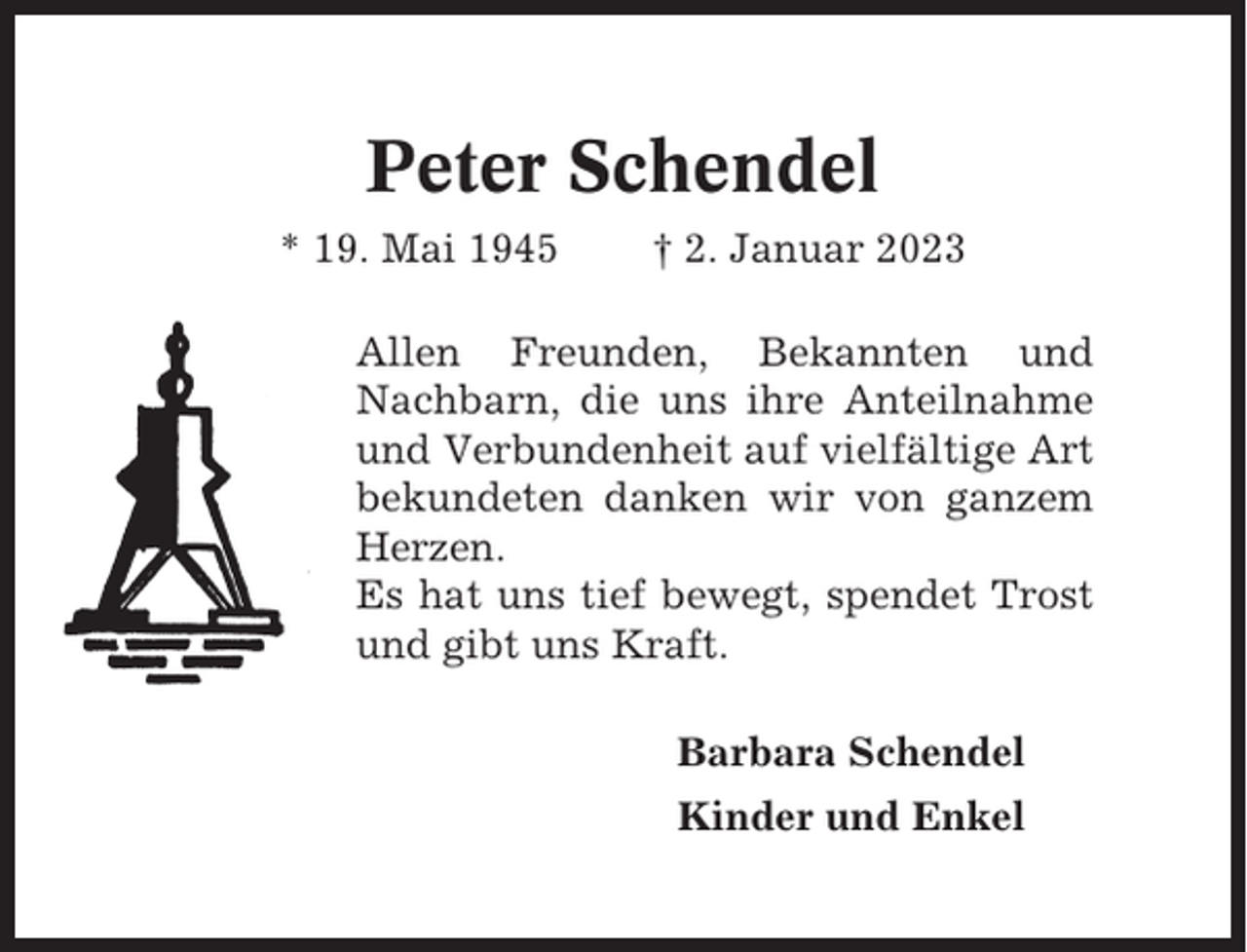 <p>Peter Schendel<br />* 19. Mai 1945</p><p>† 2. Januar 2023</p><p>Allen Freunden, Bekannten und<br />Nachbarn, die uns ihre Anteilnahme<br />und Verbundenheit auf vielfältige Art<br />bekundeten danken wir von ganzem<br />Herzen.<br />Es hat uns tief bewegt, spendet Trost<br />und gibt uns Kraft.<br />Barbara Schendel<br />Kinder und Enkel</p>