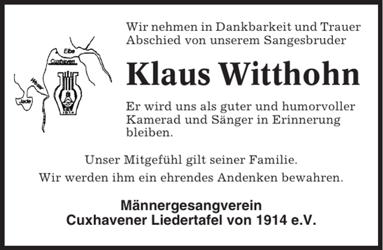 <p>Wir nehmen in Dankbarkeit und Trauer<br />Abschied von unserem Sangesbruder</p><p>Klaus Witthohn<br />Er wird uns als guter und humorvoller<br />Kamerad und Sänger in Erinnerung<br />bleiben.<br />Unser Mitgefühl gilt seiner Familie.<br />Wir werden ihm ein ehrendes Andenken bewahren.</p><p>Männergesangverein<br />Cuxhavener Liedertafel von 1914 e.V.</p>