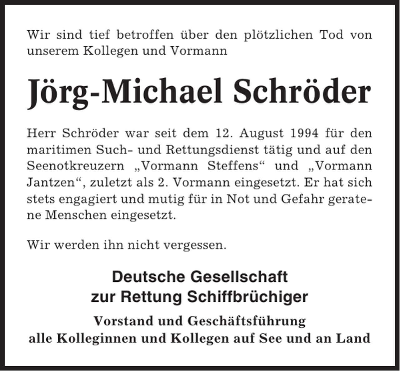 <p>Wir sind tief betroffen über den plötzlichen Tod von<br />unserem Kollegen und Vormann</p><p>Jörg-Michael Schröder<br />Herr Schröder war seit dem 12. August 1994 für den<br />maritimen Such- und Rettungsdienst tätig und auf den<br />Seenotkreuzern „Vormann Steffens“ und „Vormann<br />Jantzen“, zuletzt als 2. Vormann eingesetzt. Er hat sich<br />stets engagiert und mutig für in Not und Gefahr geratene Menschen eingesetzt.<br />Wir werden ihn nicht vergessen.</p><p>Deutsche Gesellschaft<br />zur Rettung Schiffbrüchiger<br />Vorstand und Geschäftsführung<br />alle Kolleginnen und Kollegen auf See und an Land</p>