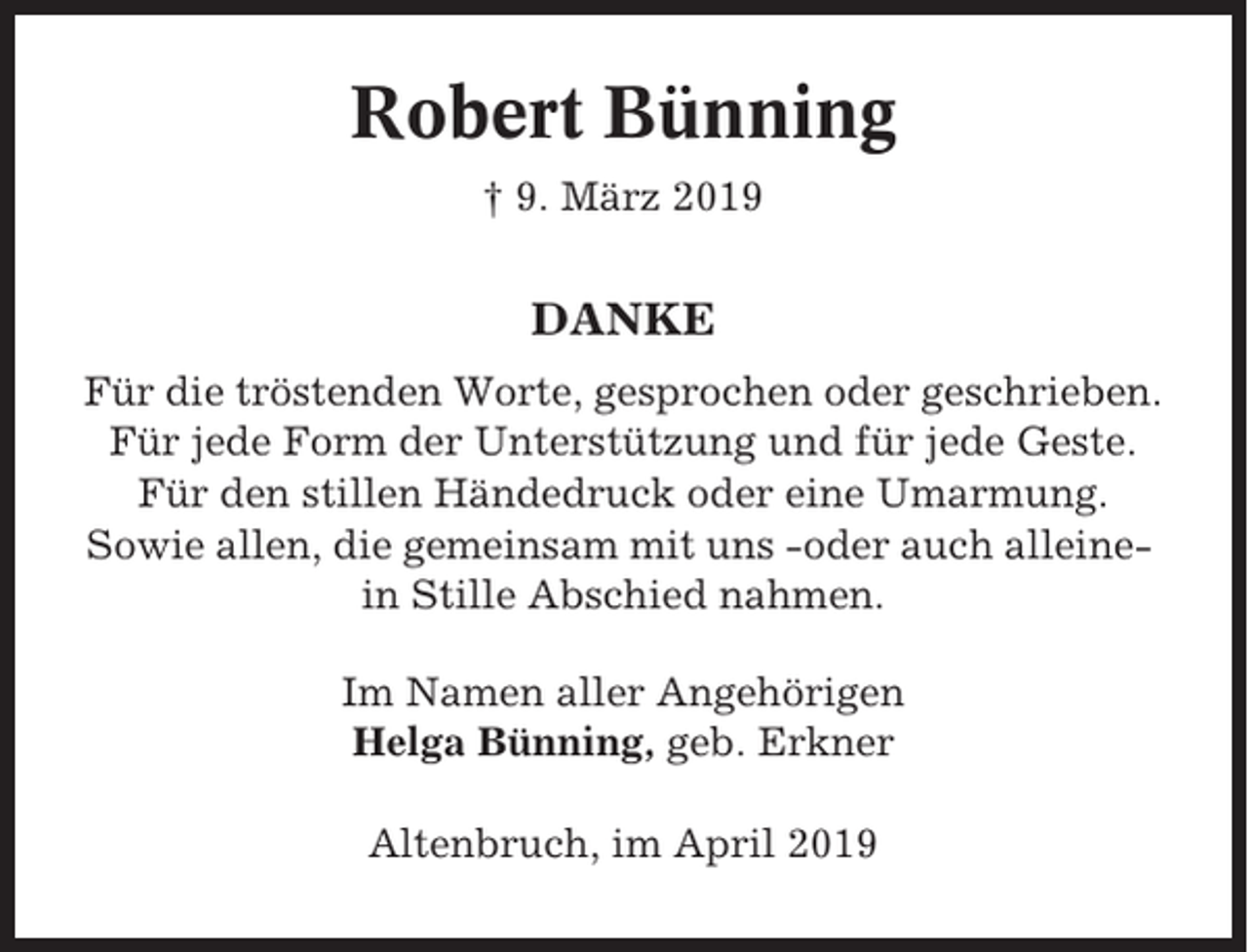 <p>Robert Bünning<br />† 9. März 2019</p><p>DANKE<br />Für die tröstenden Worte, gesprochen oder geschrieben.<br />Für jede Form der Unterstützung und für jede Geste.<br />Für den stillen Händedruck oder eine Umarmung.<br />Sowie allen, die gemeinsam mit uns -oder auch alleinein Stille Abschied nahmen.<br />Im Namen aller Angehörigen<br />Helga Bünning, geb. Erkner<br />Altenbruch, im April 2019</p>