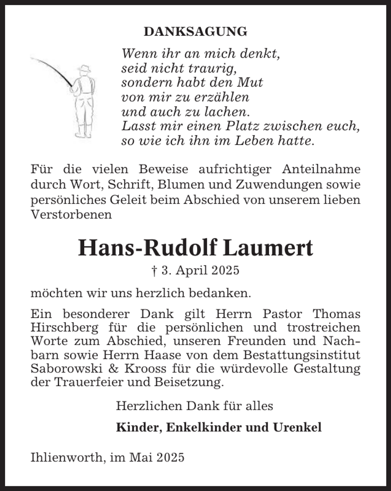 <p>DANKSAGUNG</p><p>Wenn ihr an mich denkt,<br />seid nicht traurig,<br />sondern habt den Mut<br />von mir zu erzählen<br />und auch zu lachen.<br />Lasst mir einen Platz zwischen euch,<br />so wie ich ihn im Leben hatte.<br />Für die vielen Beweise aufrichtiger Anteilnahme<br />durch Wort, Schrift, Blumen und Zuwendungen sowie<br />persönliches Geleit beim Abschied von unserem lieben<br />Verstorbenen</p><p>Hans-Rudolf Laumert<br />† 3. April 2025<br />möchten wir uns herzlich bedanken.<br />Ein besonderer Dank gilt Herrn Pastor Thomas<br />Hirschberg für die persönlichen und trostreichen<br />Worte zum Abschied, unseren Freunden und Nachbarn sowie Herrn Haase von dem Bestattungsinstitut<br />Saborowski &amp; Krooss für die würdevolle Gestaltung<br />der Trauerfeier und Beisetzung.<br />Herzlichen Dank für alles<br />Kinder, Enkelkinder und Urenkel<br />Ihlienworth, im Mai 2025</p>