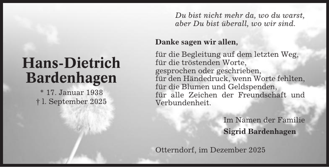 <p>Du bist nicht mehr da, wo du warst,<br />aber Du bist überall, wo wir sind.<br />Danke sagen wir allen,</p><p>Hans-Dietrich<br />Bardenhagen<br />* 17. Januar 1938<br />† l. September 2025</p><p>für die Begleitung auf dem letzten Weg,<br />für die tröstenden Worte,<br />gesprochen oder geschrieben,<br />für den Händedruck, wenn Worte fehlten,<br />für die Blumen und Geldspenden,<br />für alle Zeichen der Freundschaft und<br />Verbundenheit.<br />Im Namen der Familie<br />Sigrid Bardenhagen<br />Otterndorf, im Dezember 2025</p>