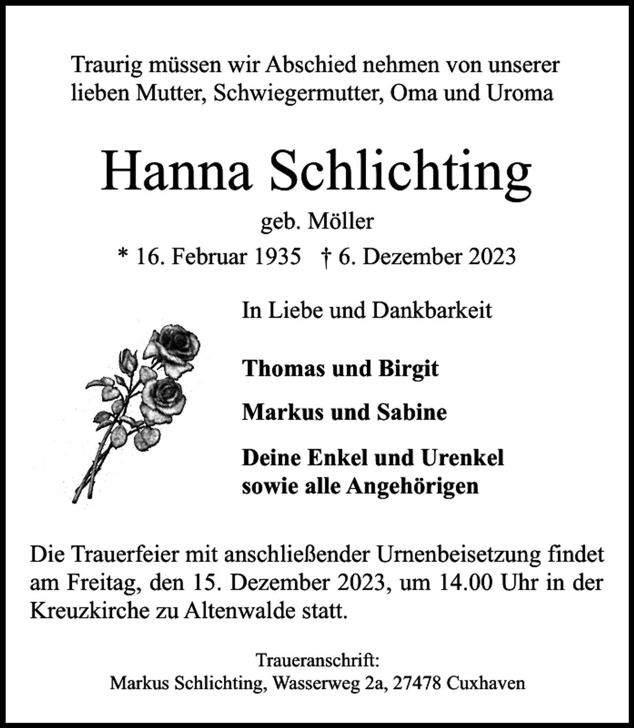<p>Traurig müssen wir Abschied nehmen von unserer<br />lieben Mutter, Schwiegermutter, Oma und Uroma</p><p>Hanna Schlichting<br />geb. Möller<br />* 16. Februar 1935 † 6. Dezember 2023<br />In Liebe und Dankbarkeit<br />Thomas und Birgit<br />Markus und Sabine<br />Deine Enkel und Urenkel<br />sowie alle Angehörigen<br />Die Trauerfeier mit anschließender Urnenbeisetzung findet<br />am Freitag, den 15. Dezember 2023, um 14.00 Uhr in der<br />Kreuzkirche zu Altenwalde statt.<br />Traueranschrift:<br />Markus Schlichting, Wasserweg 2a, 27478 Cuxhaven</p>