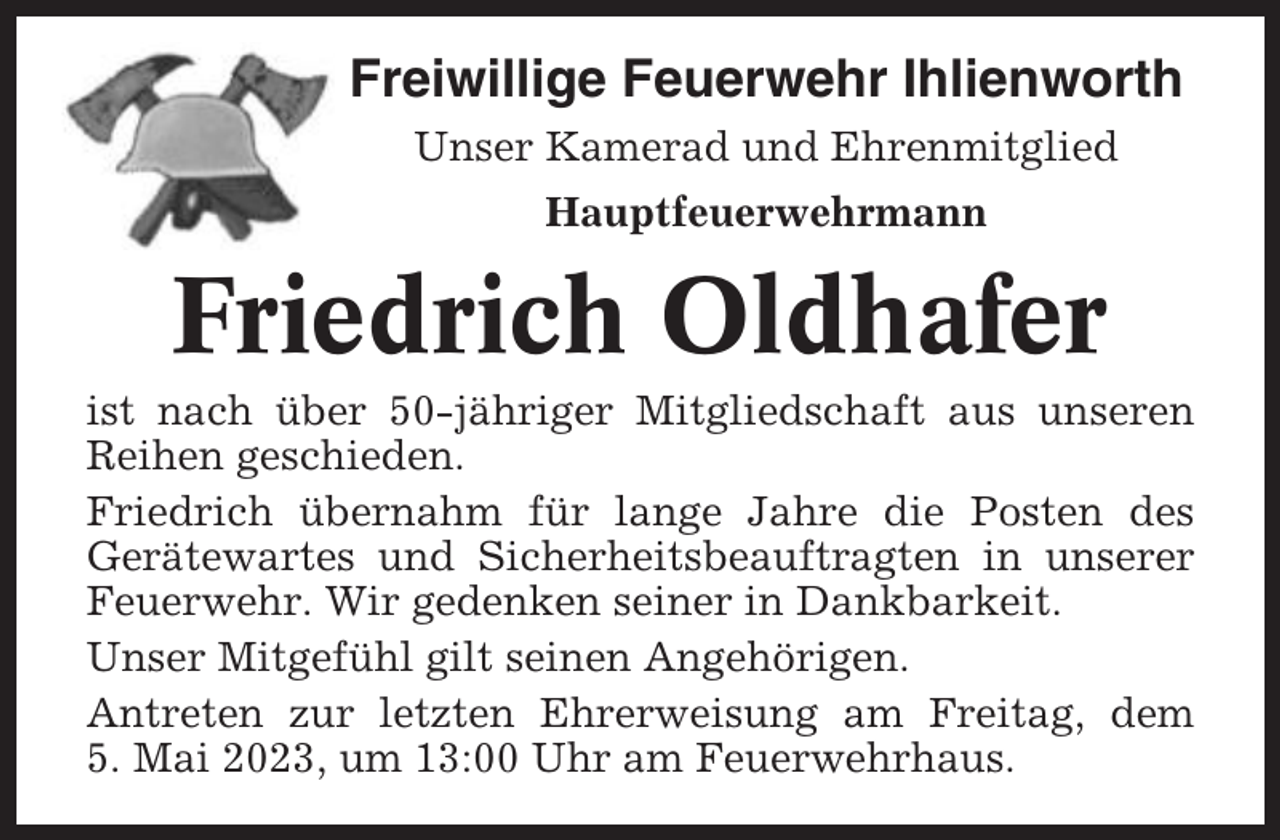 <p>Freiwillige Feuerwehr Ihlienworth<br />Unser Kamerad und Ehrenmitglied<br />Hauptfeuerwehrmann</p><p>Friedrich Oldhafer<br />ist nach über 50-jähriger Mitgliedschaft aus unseren<br />Reihen geschieden.<br />Friedrich übernahm für lange Jahre die Posten des<br />Gerätewartes und Sicherheitsbeauftragten in unserer<br />Feuerwehr. Wir gedenken seiner in Dankbarkeit.<br />Unser Mitgefühl gilt seinen Angehörigen.<br />Antreten zur letzten Ehrerweisung am Freitag, dem<br />5. Mai 2023, um 13:00 Uhr am Feuerwehrhaus.</p>