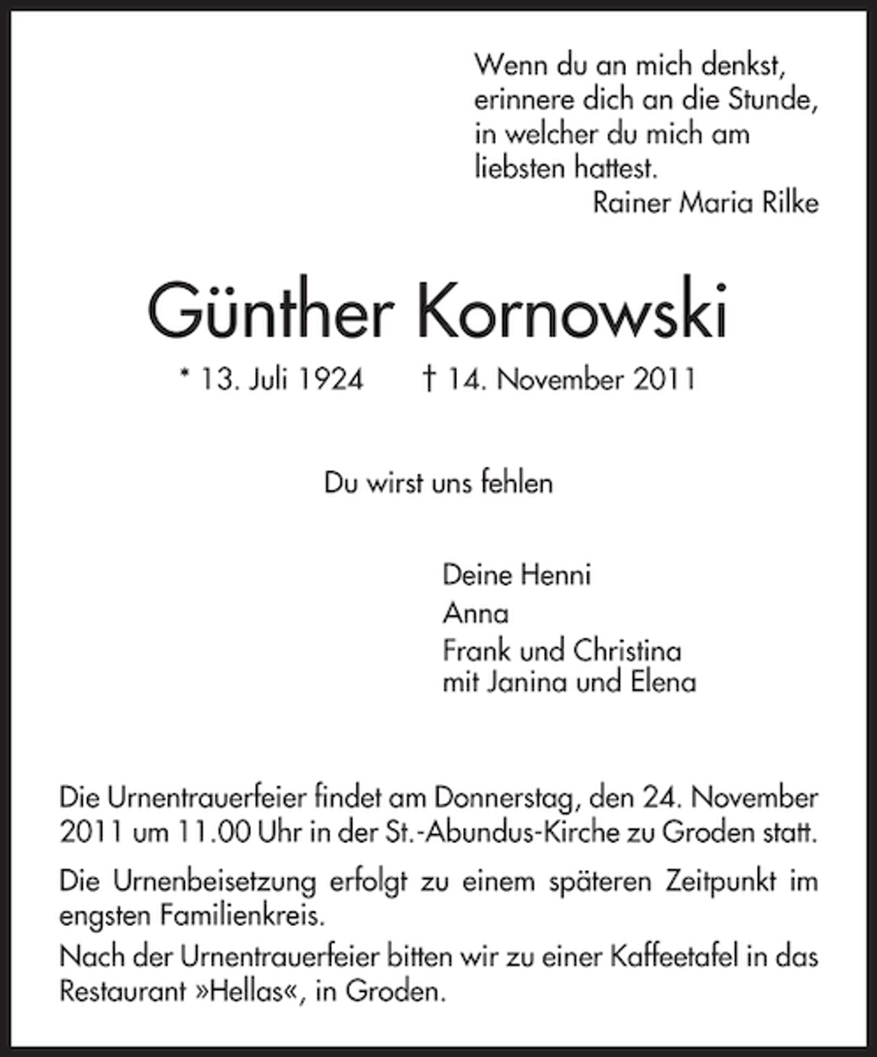 <p>Wenn du an mich denkst,<br />erinnere dich an die Stunde,<br />in welcher du mich am<br />liebsten hattest.<br />Rainer Maria Rilke</p><p>Günther Kornowski<br />* 13. Juli 1924</p><p>† 14. November 2011</p><p>Du wirst uns fehlen<br />Deine Henni<br />Anna<br />Frank und Christina<br />mit Janina und Elena</p><p>Die Urnentrauerfeier findet am Donnerstag, den 24. November<br />2011 um 11.00 Uhr in der St.-Abundus-Kirche zu Groden statt.<br />Die Urnenbeisetzung erfolgt zu einem späteren Zeitpunkt im<br />engsten Familienkreis.<br />Nach der Urnentrauerfeier bitten wir zu einer Kaffeetafel in das<br />Restaurant »Hellas«, in Groden.</p>