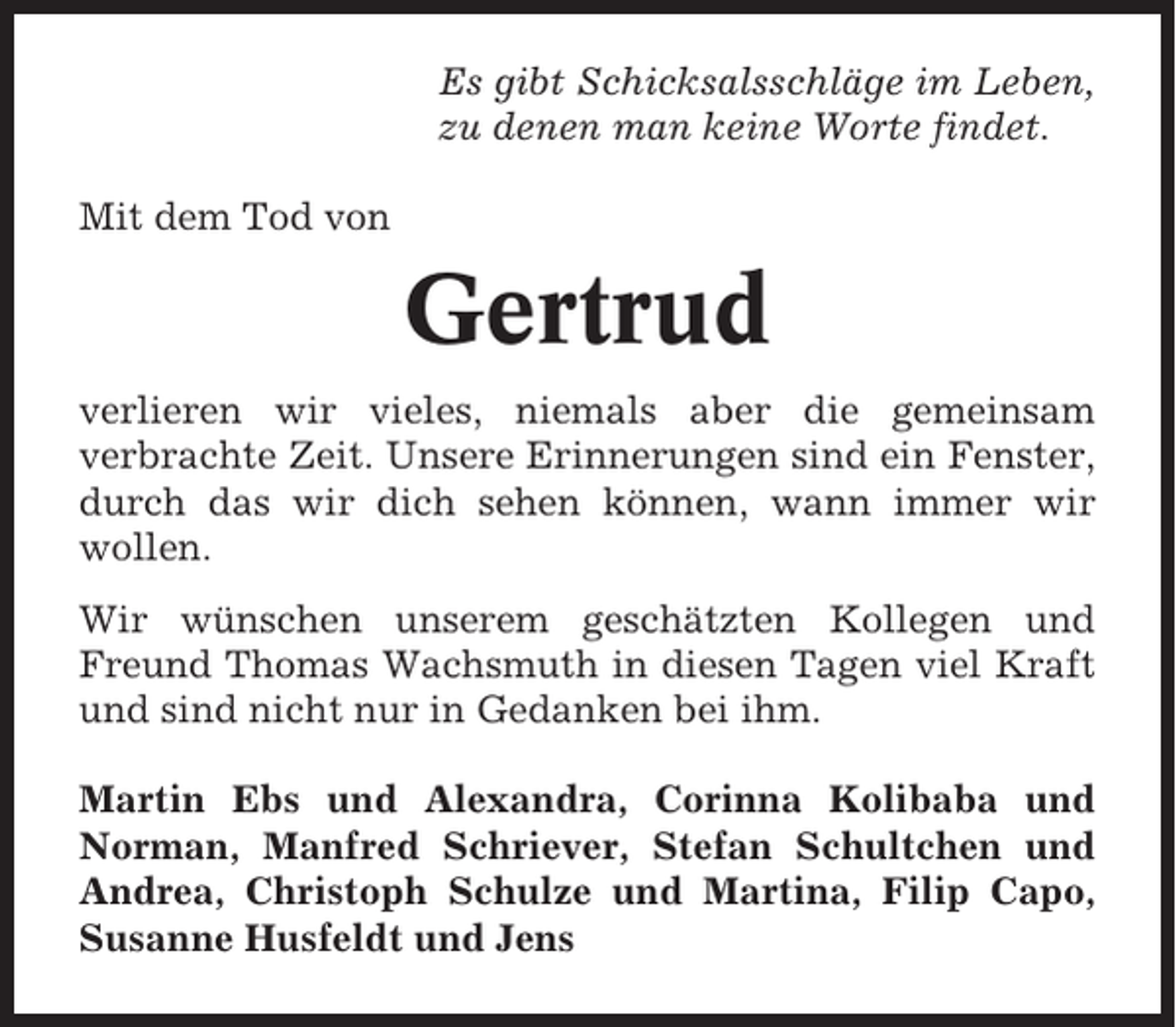 <p>Es gibt Schicksalsschläge im Leben,<br />zu denen man keine Worte findet.<br />Mit dem Tod von</p><p>Gertrud<br />verlieren wir vieles, niemals aber die gemeinsam<br />verbrachte Zeit. Unsere Erinnerungen sind ein Fenster,<br />durch das wir dich sehen können, wann immer wir<br />wollen.<br />Wir wünschen unserem geschätzten Kollegen und<br />Freund Thomas Wachsmuth in diesen Tagen viel Kraft<br />und sind nicht nur in Gedanken bei ihm.<br />Martin Ebs und Alexandra, Corinna Kolibaba und<br />Norman, Manfred Schriever, Stefan Schultchen und<br />Andrea, Christoph Schulze und Martina, Filip Capo,<br />Susanne Husfeldt und Jens</p>
