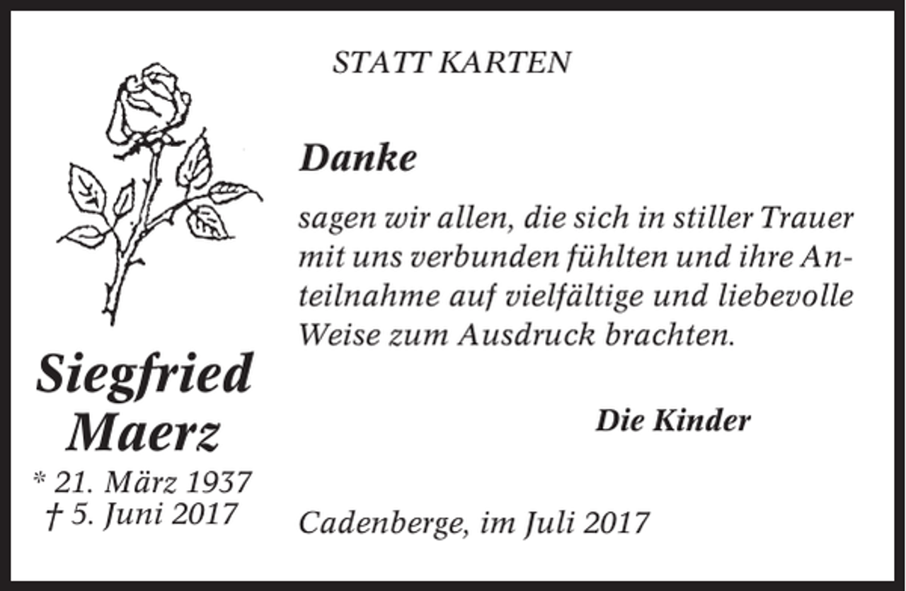 <p>STATT KARTEN</p><p>Danke</p><p>Siegfried<br />Maerz<br />* 21. März 1937<br />† 5. Juni 2017</p><p>sagen wir allen, die sich in stiller Trauer<br />mit uns verbunden fühlten und ihre Anteilnahme auf vielfältige und liebevolle<br />Weise zum Ausdruck brachten.<br />Die Kinder<br />Cadenberge, im Juli 2017</p>