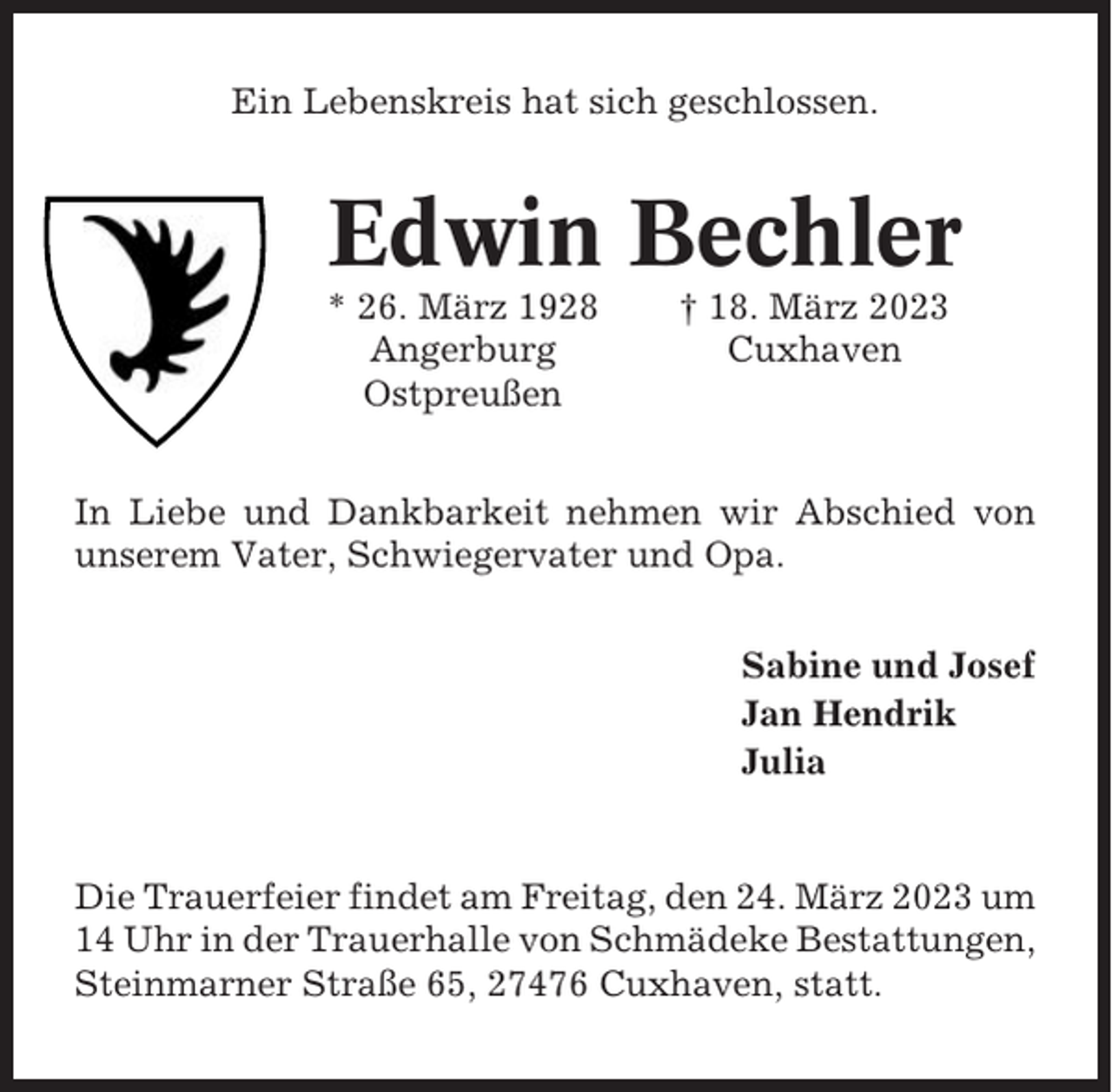<p>Ein Lebenskreis hat sich geschlossen.</p><p>Edwin Bechler<br />* 26. März 1928<br />Angerburg<br />Ostpreußen</p><p>† 18. März 2023<br />Cuxhaven</p><p>In Liebe und Dankbarkeit nehmen wir Abschied von<br />unserem Vater, Schwiegervater und Opa.<br />Sabine und Josef<br />Jan Hendrik<br />Julia</p><p>Die Trauerfeier findet am Freitag, den 24. März 2023 um<br />14 Uhr in der Trauerhalle von Schmädeke Bestattungen,<br />Steinmarner Straße 65, 27476 Cuxhaven, statt.</p>