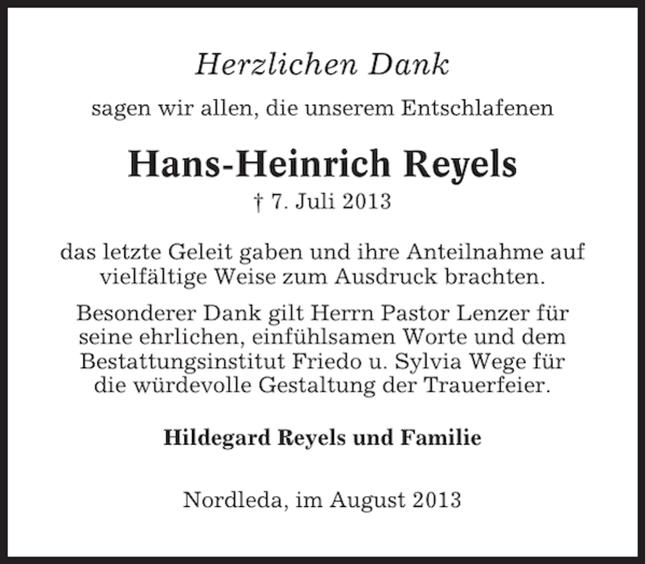 <p>Herzlichen Dank<br />sagen wir allen, die unserem Entschlafenen</p><p>Hans-Heinrich Reyels<br />† 7. Juli 2013<br />das letzte Geleit gaben und ihre Anteilnahme auf<br />vielfältige Weise zum Ausdruck brachten.<br />Besonderer Dank gilt Herrn Pastor Lenzer für<br />seine ehrlichen, einfühlsamen Worte und dem<br />Bestattungsinstitut Friedo u. Sylvia Wege für<br />die würdevolle Gestaltung der Trauerfeier.<br />Hildegard Reyels und Familie<br />Nordleda, im August 2013</p>