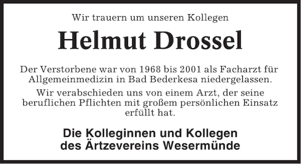<p>Wir trauern um unseren Kollegen</p><p>Helmut Drossel<br />Der Verstorbene war von 1968 bis 2001 als Facharzt für<br />Allgemeinmedizin in Bad Bederkesa niedergelassen.<br />Wir verabschieden uns von einem Arzt, der seine<br />beruflichen Pflichten mit großem persönlichen Einsatz<br />erfüllt hat.</p><p>Die Kolleginnen und Kollegen<br />des Ärtzevereins Wesermünde</p>