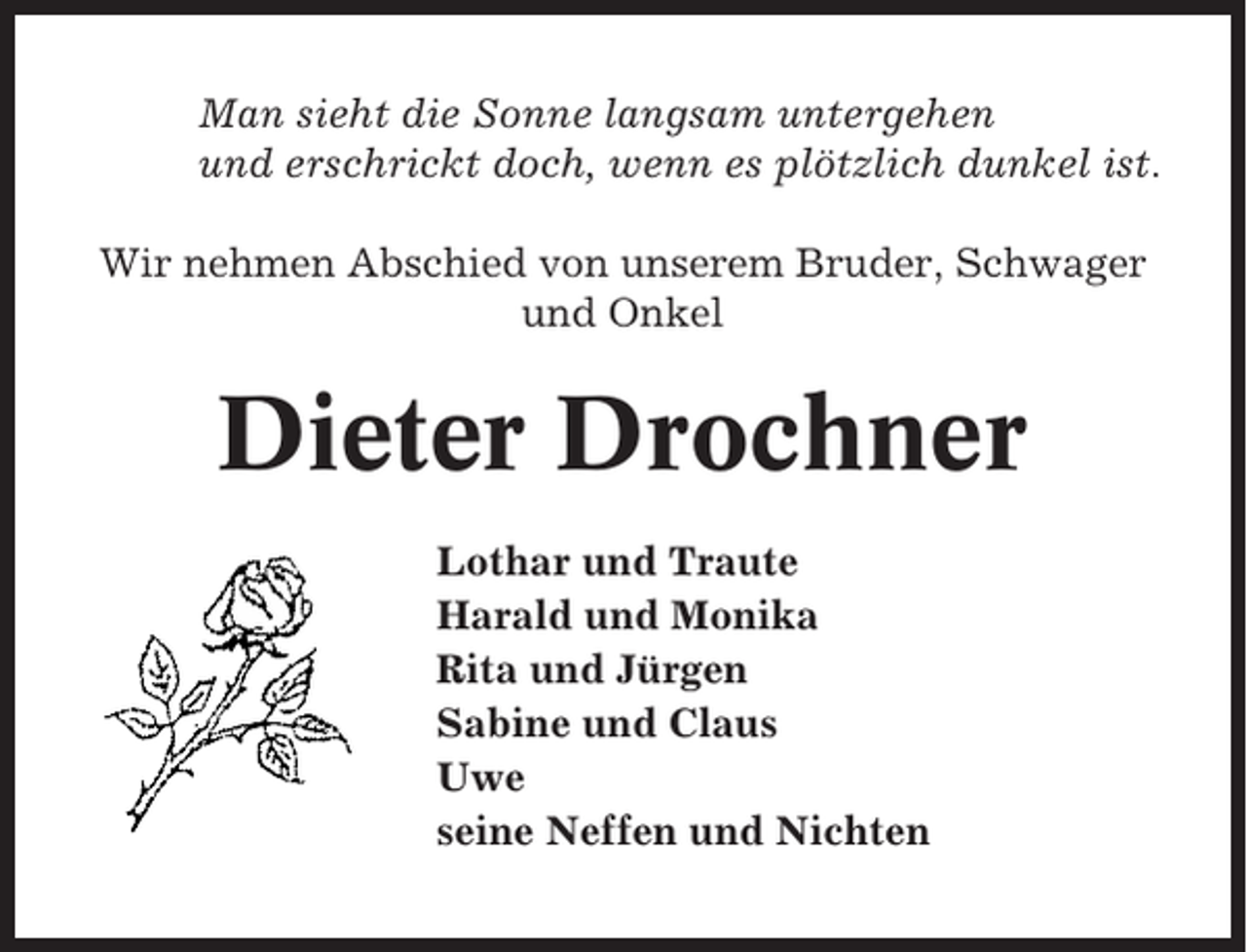 <p>Man sieht die Sonne langsam untergehen<br />und erschrickt doch, wenn es plötzlich dunkel ist.<br />Wir nehmen Abschied von unserem Bruder, Schwager<br />und Onkel</p><p>Dieter Drochner<br />Lothar und Traute<br />Harald und Monika<br />Rita und Jürgen<br />Sabine und Claus<br />Uwe<br />seine Neffen und Nichten</p>