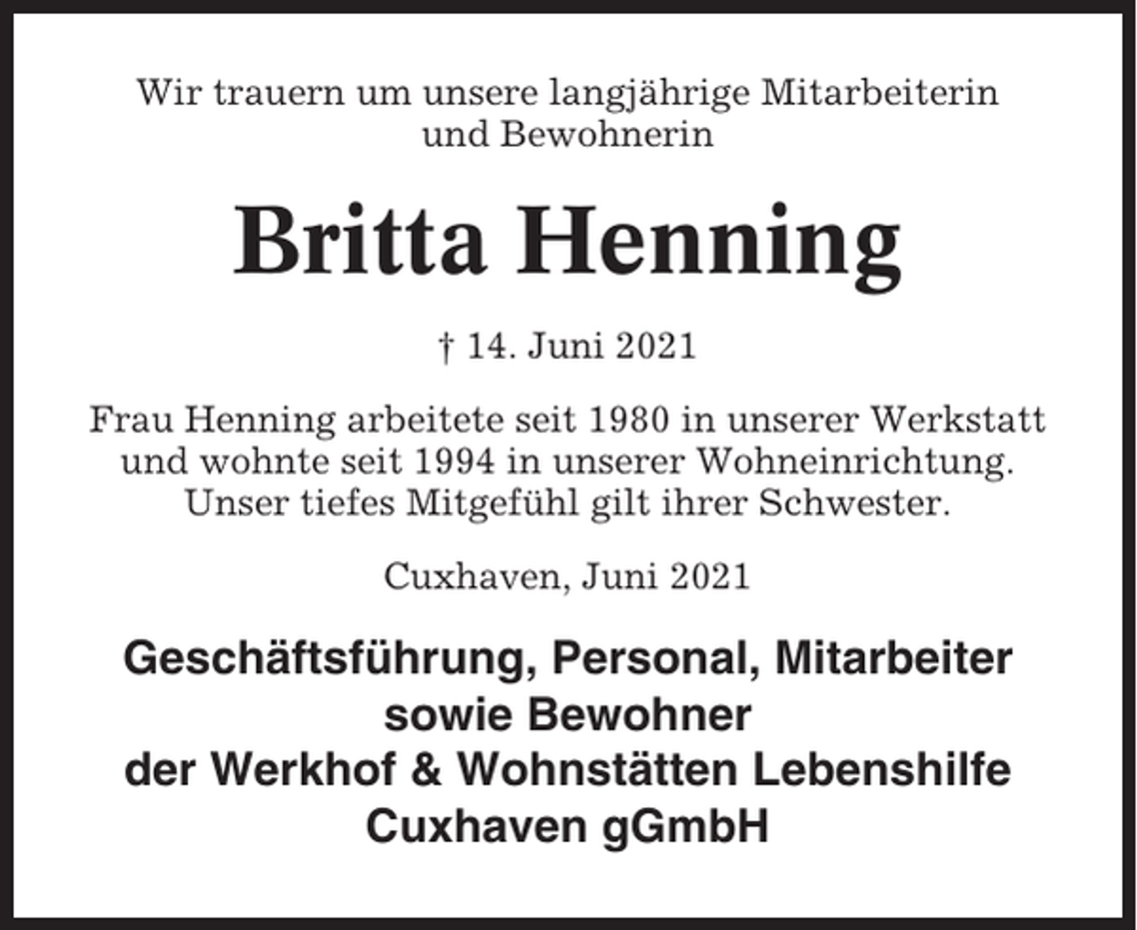 <p>Wir trauern um unsere langjährige Mitarbeiterin<br />und Bewohnerin</p><p>Britta Henning<br />† 14. Juni 2021<br />Frau Henning arbeitete seit 1980 in unserer Werkstatt<br />und wohnte seit 1994 in unserer Wohneinrichtung.<br />Unser tiefes Mitgefühl gilt ihrer Schwester.<br />Cuxhaven, Juni 2021</p><p>Geschäftsführung, Personal, Mitarbeiter<br />sowie Bewohner<br />der Werkhof &amp; Wohnstätten Lebenshilfe<br />Cuxhaven gGmbH</p>