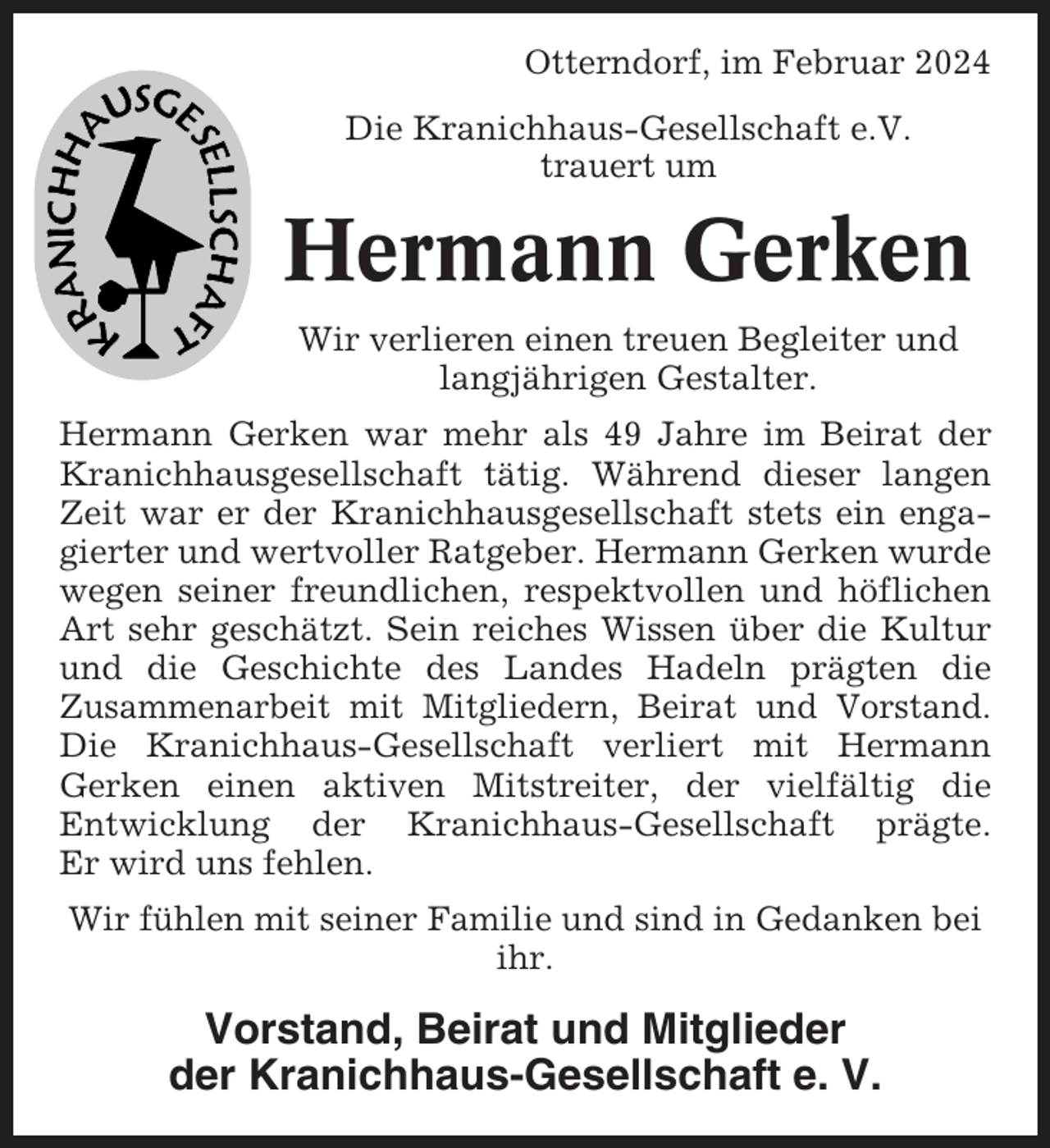 <p>Otterndorf, im Februar 2024<br />Die Kranichhaus-Gesellschaft e.V.<br />trauert um</p><p>Hermann Gerken<br />Wir verlieren einen treuen Begleiter und<br />langjährigen Gestalter.<br />Hermann Gerken war mehr als 49 Jahre im Beirat der<br />Kranichhausgesellschaft tätig. Während dieser langen<br />Zeit war er der Kranichhausgesellschaft stets ein engagierter und wertvoller Ratgeber. Hermann Gerken wurde<br />wegen seiner freundlichen, respektvollen und höflichen<br />Art sehr geschätzt. Sein reiches Wissen über die Kultur<br />und die Geschichte des Landes Hadeln prägten die<br />Zusammenarbeit mit Mitgliedern, Beirat und Vorstand.<br />Die Kranichhaus-Gesellschaft verliert mit Hermann<br />Gerken einen aktiven Mitstreiter, der vielfältig die<br />Entwicklung der Kranichhaus-Gesellschaft prägte.<br />Er wird uns fehlen.<br />Wir fühlen mit seiner Familie und sind in Gedanken bei<br />ihr.</p><p>Vorstand, Beirat und Mitglieder<br />der Kranichhaus-Gesellschaft e. V.</p>