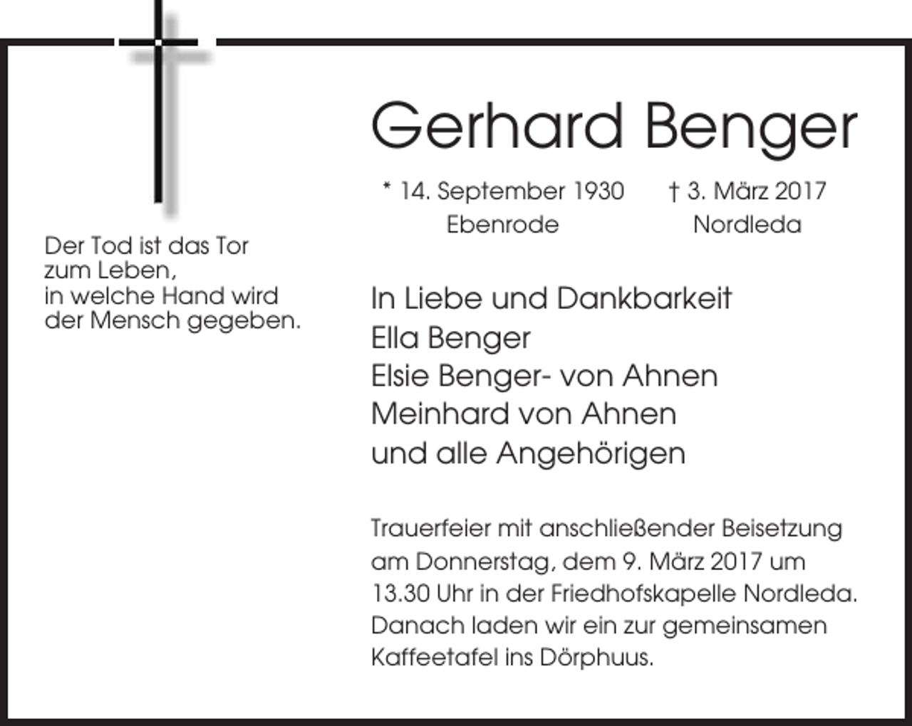 <p>Gerhard Benger<br />Der Tod ist das Tor<br />zum Leben,<br />in welche Hand wird<br />der Mensch gegeben.</p><p>* 14. September 1930<br />Ebenrode</p><p>† 3. März 2017<br />Nordleda</p><p>In Liebe und Dankbarkeit<br />Ella Benger<br />Elsie Benger- von Ahnen<br />Meinhard von Ahnen<br />und alle Angehörigen<br />Trauerfeier mit anschließender Beisetzung<br />am Donnerstag, dem 9. März 2017 um<br />13.30 Uhr in der Friedhofskapelle Nordleda.<br />Danach laden wir ein zur gemeinsamen<br />Kaffeetafel ins Dörphuus.</p>