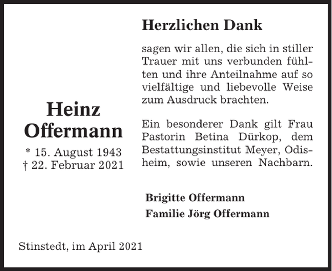 <p>Herzlichen Dank</p><p>Heinz<br />Offermann<br />* 15. August 1943<br />† 22. Februar 2021</p><p>sagen wir allen, die sich in stiller<br />Trauer mit uns verbunden fühlten und ihre Anteilnahme auf so<br />vielfältige und liebevolle Weise<br />zum Ausdruck brachten.<br />Ein besonderer Dank gilt Frau<br />Pastorin Betina Dürkop, dem<br />Bestattungsinstitut Meyer, Odisheim, sowie unseren Nachbarn.<br />Brigitte Offermann<br />Familie Jörg Offermann</p><p>Stinstedt, im April 2021</p>