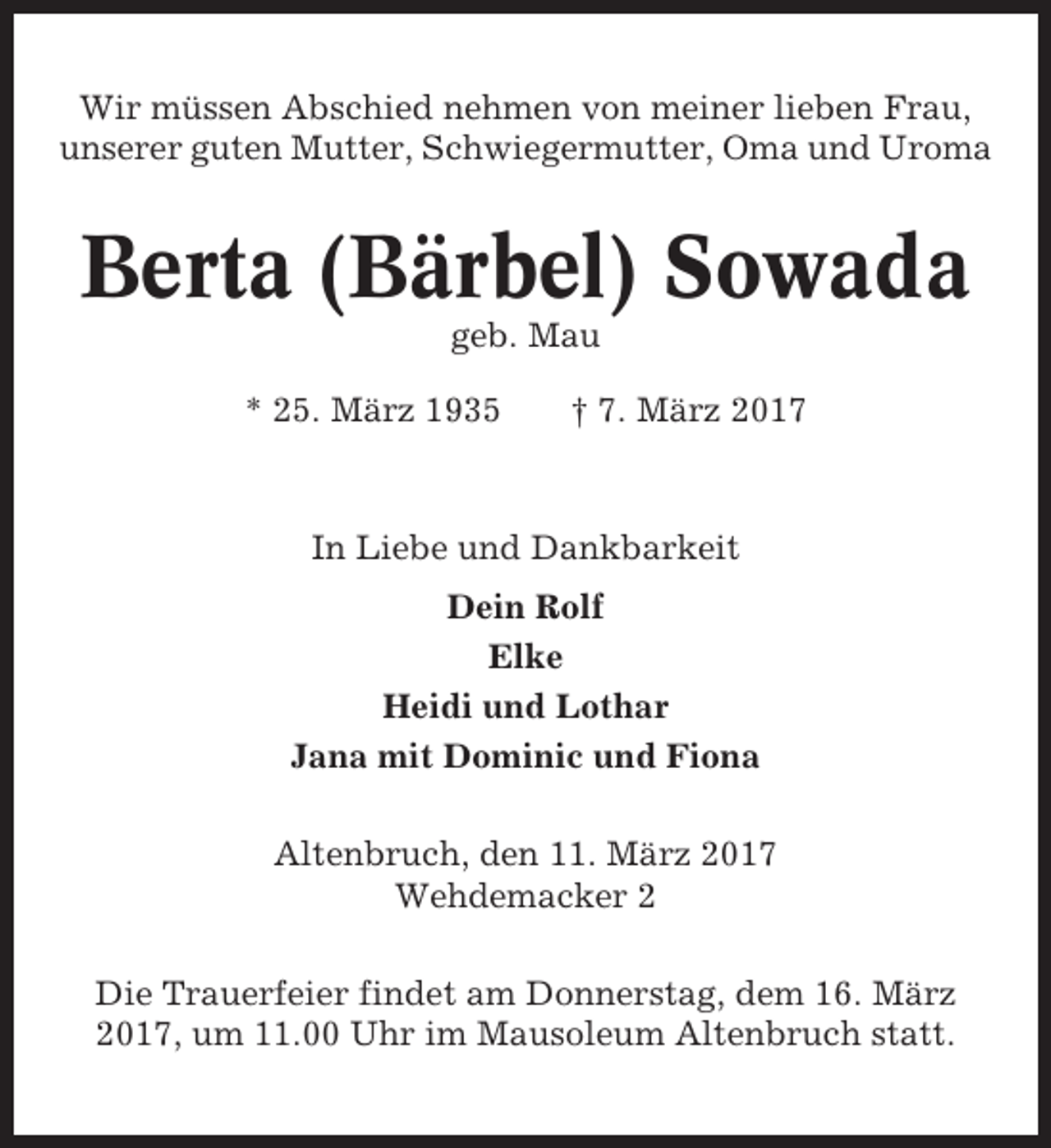 <p>Wir müssen Abschied nehmen von meiner lieben Frau,<br />unserer guten Mutter, Schwiegermutter, Oma und Uroma</p><p>Berta (Bärbel) Sowada<br />geb. Mau<br />* 25. März 1935</p><p>† 7. März 2017</p><p>In Liebe und Dankbarkeit<br />Dein Rolf<br />Elke<br />Heidi und Lothar<br />Jana mit Dominic und Fiona<br />Altenbruch, den 11. März 2017<br />Wehdemacker 2<br />Die Trauerfeier findet am Donnerstag, dem 16. März<br />2017, um 11.00 Uhr im Mausoleum Altenbruch statt.</p>