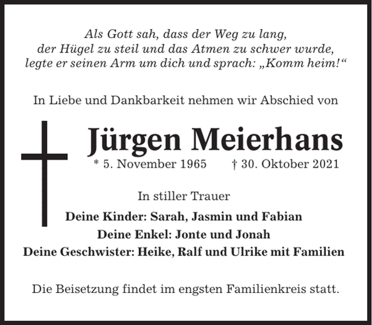 <p>Als Gott sah, dass der Weg zu lang,<br />der Hügel zu steil und das Atmen zu schwer wurde,<br />legte er seinen Arm um dich und sprach: „Komm heim!“<br />In Liebe und Dankbarkeit nehmen wir Abschied von</p><p>Jürgen Meierhans<br />* 5. November 1965</p><p>† 30. Oktober 2021</p><p>In stiller Trauer<br />Deine Kinder: Sarah, Jasmin und Fabian<br />Deine Enkel: Jonte und Jonah<br />Deine Geschwister: Heike, Ralf und Ulrike mit Familien<br />Die Beisetzung findet im engsten Familienkreis statt.</p>