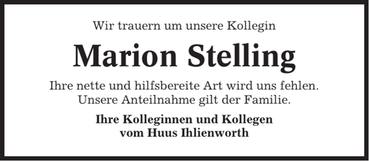 <p>Wir trauern um unsere Kollegin</p><p>Marion Stelling<br />Ihre nette und hilfsbereite Art wird uns fehlen.<br />Unsere Anteilnahme gilt der Familie.<br />Ihre Kolleginnen und Kollegen<br />vom Huus Ihlienworth</p>