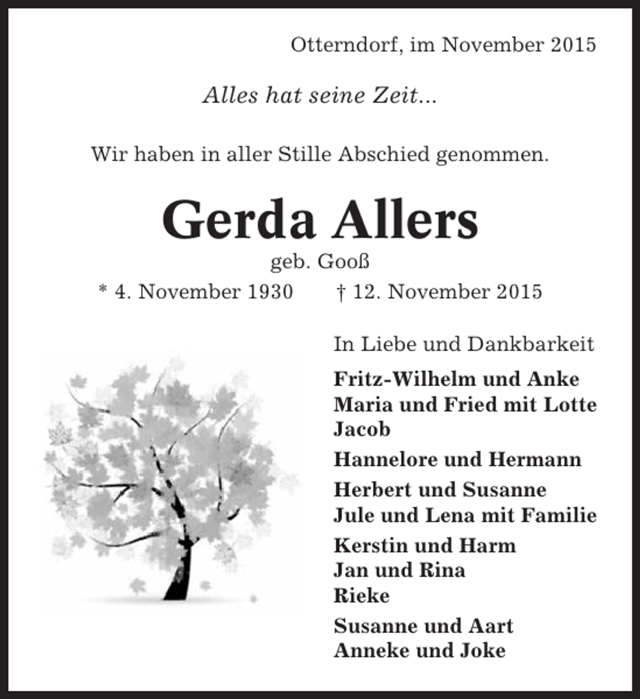 <p>Otterndorf, im November 2015</p><p>Alles hat seine Zeit...<br />Wir haben in aller Stille Abschied genommen.</p><p>Gerda Allers<br />geb. Gooß<br />* 4. November 1930<br />† 12. November 2015<br />In Liebe und Dankbarkeit<br />Fritz-Wilhelm und Anke<br />Maria und Fried mit Lotte<br />Jacob<br />Hannelore und Hermann<br />Herbert und Susanne<br />Jule und Lena mit Familie<br />Kerstin und Harm<br />Jan und Rina<br />Rieke<br />Susanne und Aart<br />Anneke und Joke</p>