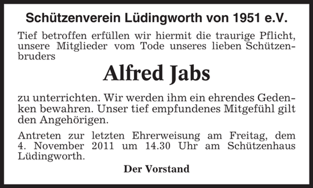 <p>Schützenverein Lüdingworth von 1951 e.V.<br />Tief betroffen erfüllen wir hiermit die traurige Pflicht,<br />unsere Mitglieder vom Tode unseres lieben Schützenbruders</p><p>Alfred Jabs<br />zu unterrichten. Wir werden ihm ein ehrendes Gedenken bewahren. Unser tief empfundenes Mitgefühl gilt<br />den Angehörigen.<br />Antreten zur letzten Ehrerweisung am Freitag, dem<br />4. November 2011 um 14.30 Uhr am Schützenhaus<br />Lüdingworth.<br />Der Vorstand</p>