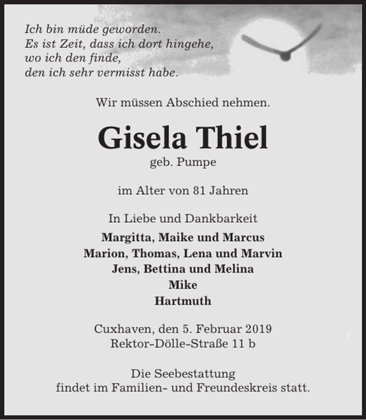 <p>Ich bin müde geworden.<br />Es ist Zeit, dass ich dort hingehe,<br />wo ich den finde,<br />den ich sehr vermisst habe.<br />Wir müssen Abschied nehmen.</p><p>Gisela Thiel<br />geb. Pumpe<br />im Alter von 81 Jahren<br />In Liebe und Dankbarkeit<br />Margitta, Maike und Marcus<br />Marion, Thomas, Lena und Marvin<br />Jens, Bettina und Melina<br />Mike<br />Hartmuth<br />Cuxhaven, den 5. Februar 2019<br />Rektor-Dölle-Straße 11 b<br />Die Seebestattung<br />findet im Familien- und Freundeskreis statt.</p>