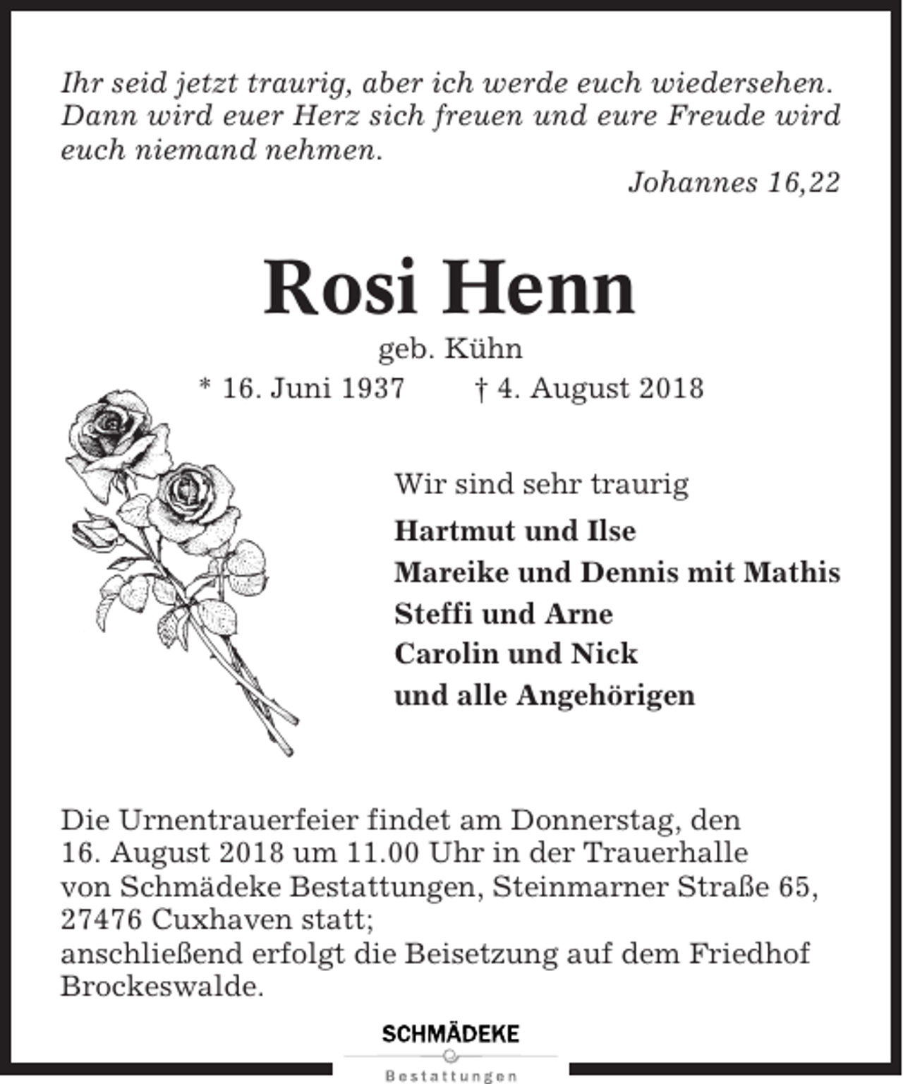 <p>Ihr seid jetzt traurig, aber ich werde euch wiedersehen.<br />Dann wird euer Herz sich freuen und eure Freude wird<br />euch niemand nehmen.<br />Johannes 16,22</p><p>Rosi Henn<br />geb. Kühn<br />* 16. Juni 1937<br />† 4. August 2018<br />Wir sind sehr traurig<br />Hartmut und Ilse<br />Mareike und Dennis mit Mathis<br />Steffi und Arne<br />Carolin und Nick<br />und alle Angehörigen</p><p>Die Urnentrauerfeier findet am Donnerstag, den<br />16. August 2018 um 11.00 Uhr in der Trauerhalle<br />von Schmädeke Bestattungen, Steinmarner Straße 65,<br />27476 Cuxhaven statt;<br />anschließend erfolgt die Beisetzung auf dem Friedhof<br />Brockeswalde.</p>