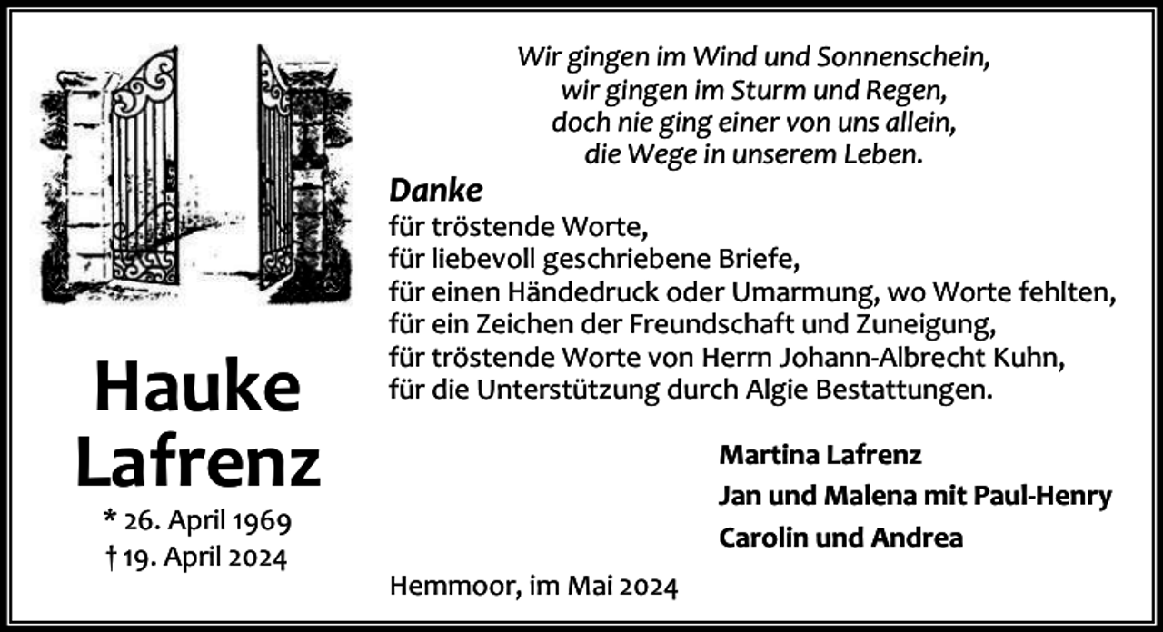 <p>Danke</p><p>Hauke<br />Lafrenz<br />* 26. April 1969<br />† 19. April 2024</p><p>Wir gingen im Wind und Sonnenschein,<br />wir gingen im Sturm und Regen,<br />doch nie ging einer von uns allein,<br />die Wege in unserem Leben.</p><p>für tröstende Worte,<br />für liebevoll geschriebene Briefe,<br />für einen Händedruck oder Umarmung, wo Worte fehlten,<br />für ein Zeichen der Freundschaft und Zuneigung,<br />für tröstende Worte von Herrn Johann-Albrecht Kuhn,<br />für die Unterstützung durch Algie Bestattungen.<br />Martina Lafrenz<br />Jan und Malena mit Paul-Henry<br />Carolin und Andrea<br />Hemmoor, im Mai 2024</p>