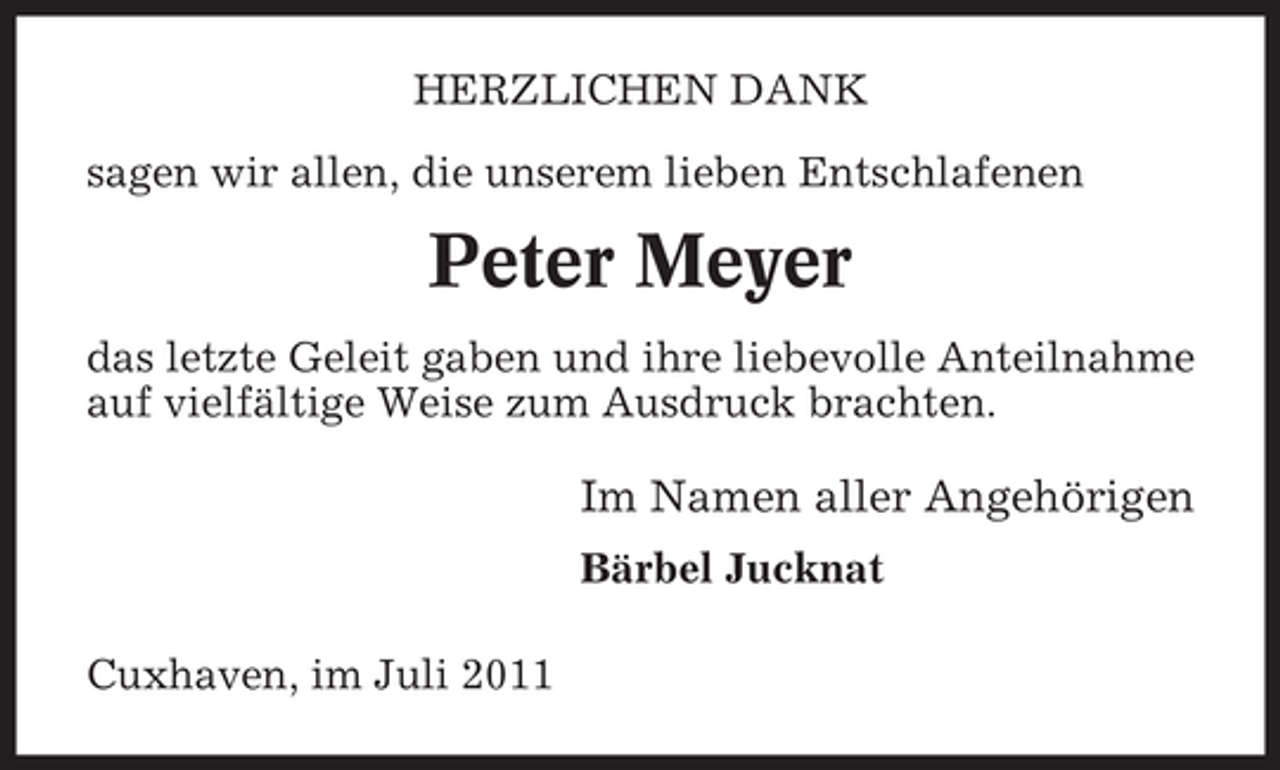 <p>HERZLICHEN DANK<br />sagen wir allen, die unserem lieben Entschlafenen</p><p>Peter Meyer<br />das letzte Geleit gaben und ihre liebevolle Anteilnahme<br />auf vielfältige Weise zum Ausdruck brachten.</p><p>Im Namen aller Angehörigen<br />Bärbel Jucknat<br />Cuxhaven, im Juli 2011</p>